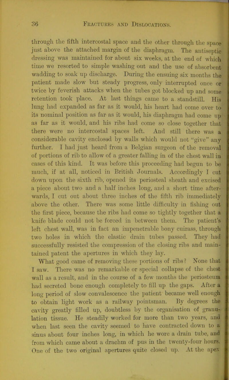 through the fifth intercostal space and tlie other througli tlie space just above the attached margin of the diaphragm. The antiseptic dressing was maintained for about six weeks, at the end of which time we resorted to simple washing out and the use of absorbent wadding to soak up discharge. During the ensuing six months the patient made slow but steady progress, only interrupted once or twice by feverish attacks when the tubes got blocked up and some retention took place. At last things came to a standstill. His lung had expanded as far as it would, his heart had come over to its nominal position as far as it would, his diaphragm had come up as far as it would, and his ribs had come so close together tliat there were no intercostal spaces left. And still there was a considerable cavity enclosed by walls which would not give any further. I had just heard from a Belgian surgeon of tlie removal of portions of rib to allow of a greater falling in of the chest wall in cases of this kind. It was before this proceeding had begun to be much, if at all, noticed in British Journals. Accordingly I cut down upon the sixth rib, opened its periosteal sheath and excised a piece about two and a half inches long, and a short time after- wards, I cut out about three inches of the fifth rib iinmediately above the other. There was some little difficulty in fisliing out the first piece, because the ribs had come so tightly together that a knife blade could not be forced in between them. The patient's left chest wall, was in fact an impenetrable bony cuirass, through two holes in which the elastic drain tubes passed. They had successfully resisted the compression of the closing ribs and main- tained patent the apertures in which they lay. Wliat good came of removing these portions of ribs? None that I saw. There was no remarkable or special collapse of the chest wall as a result, and in the course of a few months the periosteum had secreted bone enough completely to fill up the gaps. After a long period of slow convalescence the patient became well enough to obtain light work as a railway pointsman. By degi'ees the cavity greatly filled up, doubtless by the organisation of granu- lation tissue. He steadily worked for more than two years, and when last seen the cavity seemed to have contracted down to a sinus about four inches long, in which he wore a drain tube, and from which came about a drachm of pus in the twenty-four hours. One of the two original apertures quite closed up. At the apex