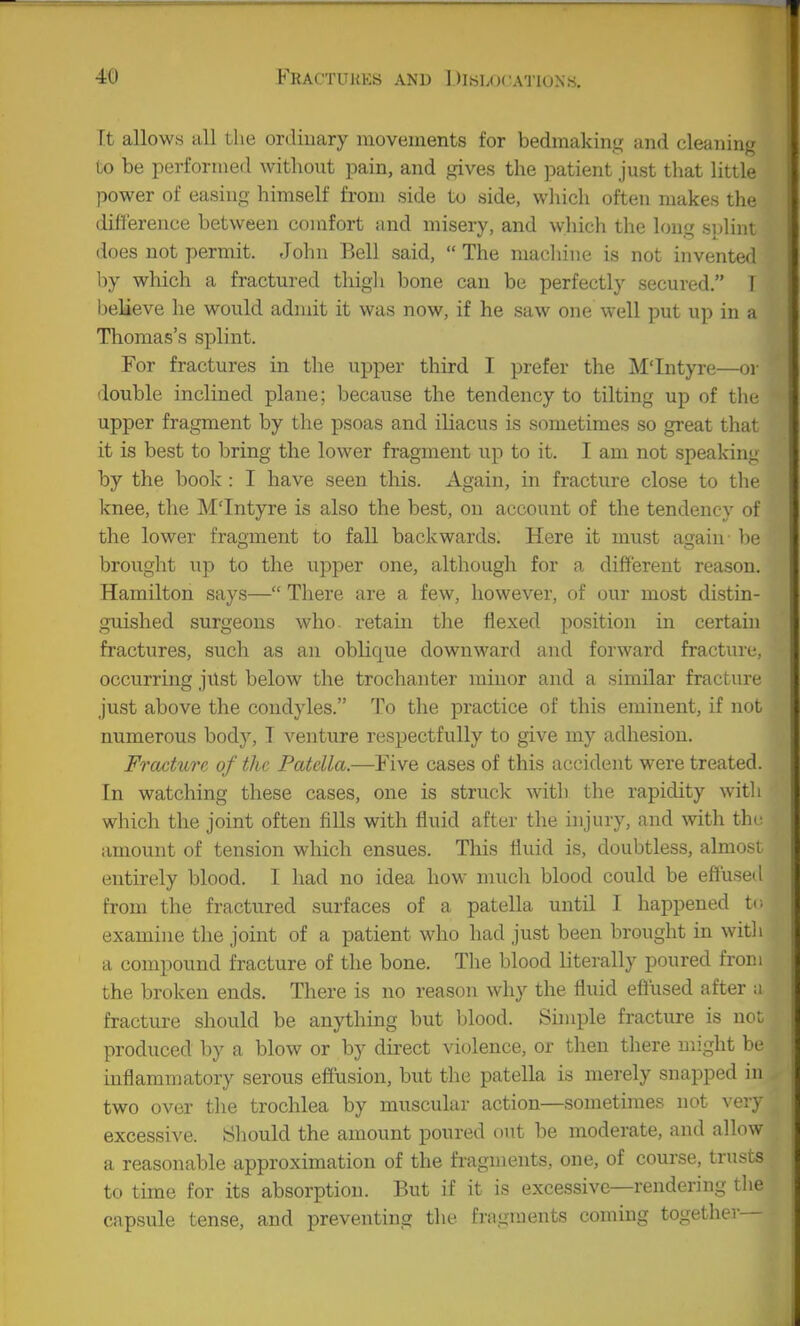 Ft allows all the ordinary movements for bedmaking and cleanin«j to be performed without pain, and gives the patient just that little power of easing himself from side to side, wliich often makes the ditterence between comfort and misery, and which the long si)lini does not permit. John Bell said,  The machine is not invented by which a fractured thigli bone can be perfectly secured. T believe he would admit it was now, if he saw one well put up in a Thomas's splint. For fractures in the upper third I prefer the M'Intyre—or double inclined plane; because the tendency to tilting up of the upper fragment by the psoas and iliacus is sometimes so great that it is best to bring the lower fragment up to it. I am not speaking by the book : I have seen this. Again, in fracture close to the knee, the M'Intyre is also the best, on account of the tendency of the lower fragment to fall backwards. Here it must again be brouglit up to the upper one, although for a different reason. Hamilton says— There are a few, however, of our most distin- guished surgeons who. retain tlie flexed position in certain fractures, such as an oblique downward and forward fracture, occurring just below the trochanter minor and a similar fracture just above the condyles. To the practice of this eminent, if not numerous bod}^ T venture respectfully to give my adhesion. Fracture of the Patella.—Five cases of this accident were treated. In watching these cases, one is struck with the rapidity with which the joint often fills with fluid after the injury, and with tli- amount of tension which ensues. This fluid is, doubtless, almo.'-i entirely blood. I had no idea how much blood could be eftuse ! from the fractured surfaces of a patella until I happened t(. examine the joint of a patient who had just been brought in witli a compound fracture of the bone. The blood literally poured from the broken ends. There is no reason why the fluid efliised after :i fracture should be anything but blood. Simple fracture is not. produced by a blow or by direct violence, or then there might be inflammatory serous effusion, but the patella is merely snapped in two over the trochlea by muscular action—sometimes not very excessive. Sliould the amount poured out be moderate, and allow a reasonable approximation of the fragments, one, of course, trusts to time for its absorption. But if it is excessive—rendering tlie capsule tense, and preventing the fragments coming together—