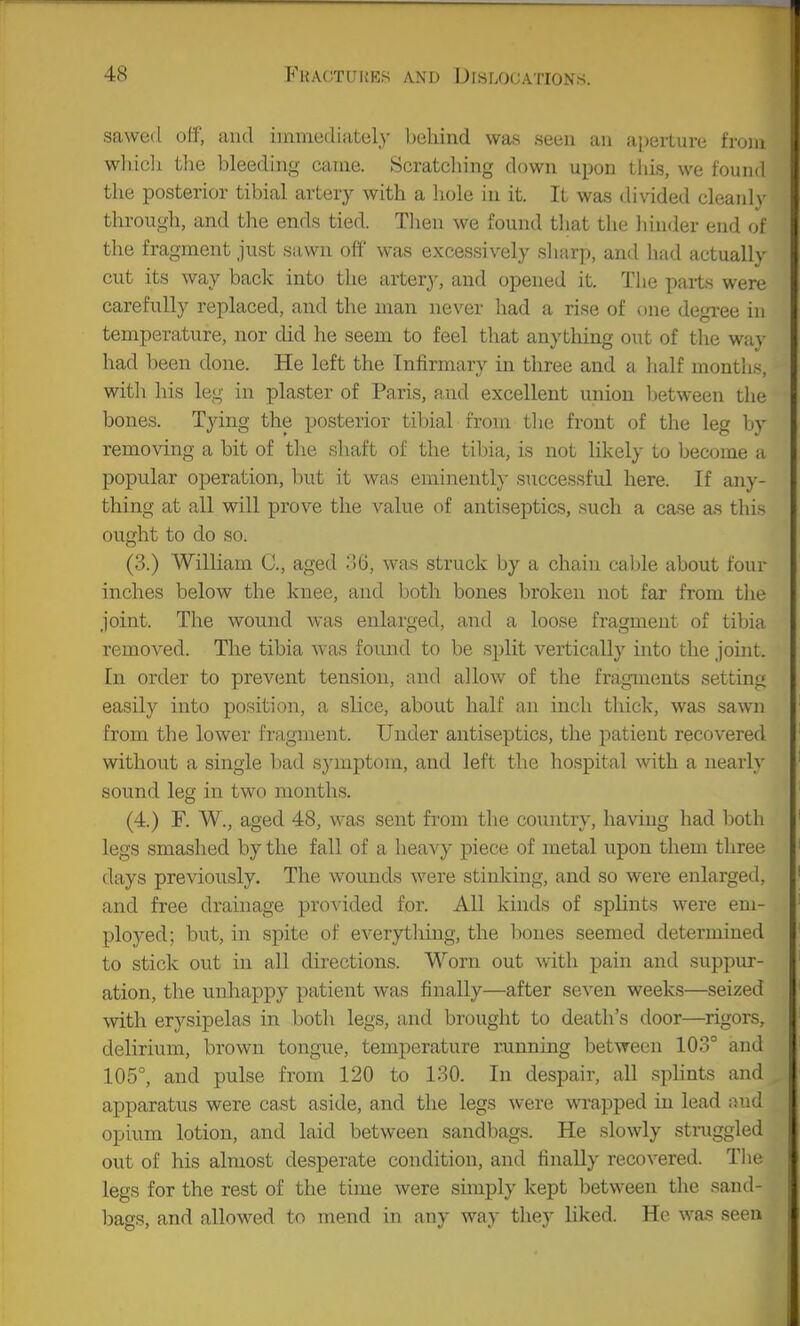 sawed off, and iinmcdifitcily biilund was seen an aperture from wlueli the bleeding came. Scratcliing down upon tliis, we found the posterior tibial artery with a liole in it. It was divided cleanly through, and the ends tied. Then we found that the hinder end of the fragment just sawn off' was excessively sliarp, and liad actually cut its way back into the artery, and opened it. The paits were carefully replaced, and the man never had a rise of one degree in temperature, nor did he seem to feel that anything out of tlie way had been done. He left the Infirmary in three and a lialf montlis, with his leg in plaster of Paris, and excellent union l^etween the bones. Tying the posterior tibial from the front of the leg by removing a bit of the shaft of the tibia, is not likely to Ijecome a popular operation, but it was eminently successful here. If any- thing at all will prove the value of antiseptics, such a case as this ought to do so. (3.) William C, aged MG, was struck by a chain cable about four inches below the knee, and both bones broken not far from the joint. The wound was enlarged, and a loose fragment of tibia removed. The tibia was found to be split vertically into the joint. In order to prevcmt tension, and allow of the fragments setting easily into position, a slice, about half an inch thick, was sawn from the lower frfigment. Under antiseptics, the patient recovered without a single bad symptom, and left the hospital with a nearly sound leg in two months. (4.) F. W., aged 48, was sent from the country, having had both legs smashed by the fall of a heavy piece of metal upon them three days previously. The wounds were stinking, and so were enlarged, and free drainage provided for. All kinds of splints were em- ployed; but, in spite of everything, the Iwnes seemed determined to stick out in all directions. Worn out with pain and suppur- ation, the unhappy patient was finally—after seven weeks—seized with erysipelas in both legs, and brought to death's door—rigors, delirium, brown tongue, temperature running between 103° and 105°, and pulse from 120 to 130. In despair, all splints and apparatus were cast aside, and the legs were wrapped in lead i-snd opium lotion, and laid between sandbags. He slowly struggled out of his almost desperate condition, and finally recovered. TIu' legs for the rest of the time were simply kept between the sand- bags, and allowed to mend in any way they liked. He was seen