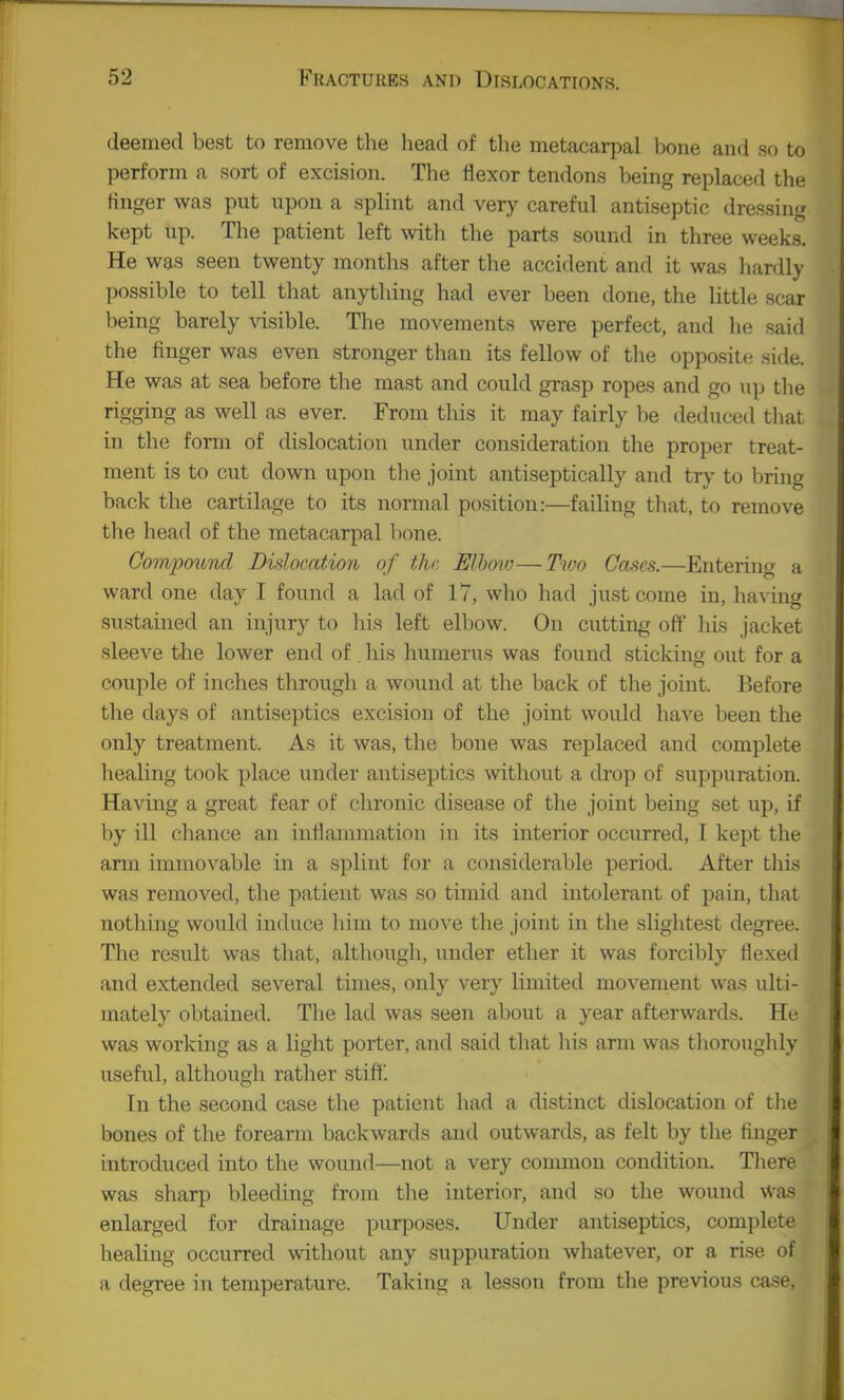 deemed best to remove the head of the metacarpal bone aiKi so to perform a sort of excision. The flexor tendons l)eing replaced the finger was put upon a splint and very careful antiseptic dressing kept up. The patient left with the parts sound in three weeks. He was seen twenty months after the accident and it was hardly possible to tell that anything had ever been done, the little scar being barely visible. The movements were perfect, and he said the finger was even stronger than its fellow of the opposite side. He was at sea before the mast and could grasp ropes and go up tlie rigging as well as ever. From this it may fairly be deduced that in the form of dislocation under consideration the proper treat- ment is to cut down upon the joint antiseptically and try to bring back the cartilage to its normal position:—failing that, to remove the head of the metacarpal lione. Comjjoitrul Didocation of the Elhoio—Tvm Cases.—Enteriug a ward one day I found a lad of 17, who had just come in, having sustained an injury to his left elbow. On cutting off his jacket sleeve the lower end of. his humerus was found sticking out for a couple of inches through a wound at the back of the joint. Before tlie days of antiseptics excision of the joint would have been the only treatment. As it was, the bone was replaced and complete healing took place under antiseptics without a drop of suppuration. Having a great fear of chronic disease of the joint being set up, if by ill chance an inflammation in its interior occurred, I kept the arm immovable in a splint for a considerable period. After this was removed, the patient was so timid and intolerant of pain, that nothing would induce him to move the joint in the slightest degree. The result was that, although, under ether it was forcibly flexed and extended several times, only very limited movement was ulti- mately obtained. The lad was seen about a year afterwards. He. was working as a light porter, and said that his arm was thoroughly useful, although rather stif!'. In the second case the patient had a distinct dislocation of the bones of the forearm backwards and outwards, as felt by the finger introduced into the wound—not a very common condition. There was sharp bleeding from the interior, and so the wound was enlarged for drainage purposes. Under antiseptics, complete healing occurred without any suppuration whatever, or a rise of a degree in temperature. Taking a lesson from the previous case,