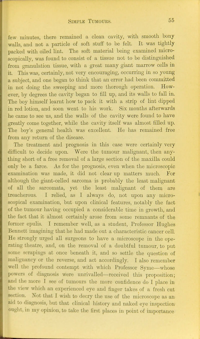 few minutes, there remained a clean cavity, with smooth bony walls, and not a particle of soft stuff to be felt. It was tightly packed with oiled lint. The soft material being examined micro- scopically, was found to consist of a tissue not to be distinguished from gi-anulation tissue, with a great many giant marrow cells in it. This was, certainly, not very encouraging, occurring in so young a subject, and one began to think that an error had been committed in not doing the sweeping and more thorough operation. How- ever, by degrees the ca^dty began to fill up, and its walls to fall in. The boy himself learnt how to pack it with a strip of lint dipped in red lotion, and soon went to his work. Six months afterwards he came to see us, and the walls of the cavity were found to have greatly come together, while the cavity itself was almost filled up. The boy's general health was excellent. He has remained free from any return of the disease. The treatment and prognosis in this case were certainly very difficult to decide upon. Were the tumour malignant, then any- thing short of a free removal of a large section of the maxilla could only be a farce. As for the prognosis, even when the microscopic examination was made, it did not clear up matters much. For although the giant-celled sarcoma is probably the least malignant of all the sarcomata, yet the least mahgnant of them are treacherous. I rehed, as I always do, not upon any micro- scopical examination, but upon clinical features, notably the fact of the tumour having occupied a considerable time in growth, and the fact that it aJjuost certainly arose from some remnants of the former epulis. I remember well, as a student, Professor Hughes Bennett imagining that he had made out a characteristic cancer cell. He .strongly urged all surgeons to have a microscope in the ope- rating theatre, and, on the removal of a doubtful tumour, to put some scrapings at once beneath it, and so settle the question of malignancy or the reverse, and act accordingly. I also remember well the profound contempt with which Professor Syme—whose powers of cUagnosis were unrivalled—received this proposition; and the more T see of tumours the more confidence do I place in the view which an experienced eye and finger takes of a fresh cut section. Not that I wish to decry the use of the microscope as an aid to diagnosis, but that clinical history and naked eye mspection ought, in my opinion, to take the first places in point of importance