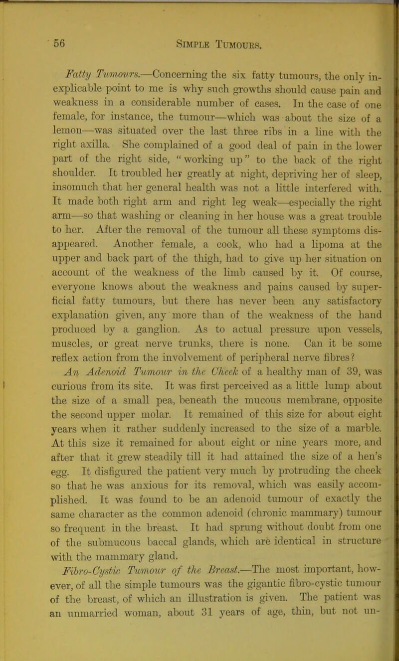 Fatty Tumcmrs.—Concerning the six fatty tumours, the only in- explicable point to me is why such growths should cause pain and weakness in a considerable number of cases. In the case of one female, for instance, the tumour—which was about the size of a lemon—was situated over the last three ribs in a line witli the right axilla. She complained of a good deal of pain in the lower part of the right side, working up to the back of the right shoulder. It troubled her greatly at night, depriving her of sleep, insomuch that her general health was not a little interfered with. It made both right arm and right leg weak—especially the right arm—so that washing or cleaning in her house was a great trouble to her. After the removal of the tumour all these symptoms dis- appeared. Another female, a cook, who had a lipoma at the upper and back part of the thigh, had to give up her situation on account of the weakness of the limb caused by it. Of course, everyone knows about the weakness and pains caused by super- ficial fatty tumours, but there has never been any satisfactory explanation given, any more than of the weakness of the hand produced by a ganglion. As to actual pressure upon vessels, muscles, or great nerve trunks, there is none. Can it be some reflex action from the involvement of peripheral nerve fibres? An Adenoid Tumour in the Cheek of a healthy man of 39, was curious from its site. It was first perceived as a little lump about the size of a small pea, beneath the mucous membrane, opposite the second upper molar. It remained of this size for about eight years when it rather suddenly increased to the size of a marble. At this size it remained for about eight or nine years more, and after that it grew steadily till it had attained the size of a hen's egg. It disfigured the patient very much by protruding the cheek so that he was anxious for its removal, which was easily accom- plished. It was found to be an adenoid tumour of exactly the same character as the common adenoid (chronic mammary) tumour so frequent in the breast. It had sprung without doubt from one of the submucous baccal glands, which are identical in structure with the mammary gland. Filro-Cystic Tumour of the Breast.—The most important, how- ever, of all the simple tumours was the gigantic fibro-cystic tumour of the breast, of which an illustration is given. The patient was an unmarried woman, about 31 years of age, thin, but not un-