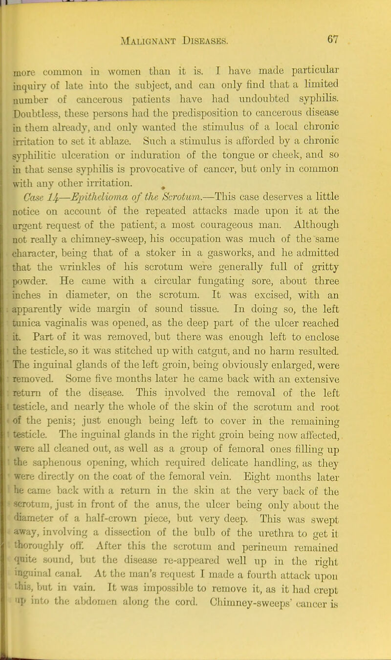 more commou in women than it is. I have made particular inquiry of late into the subject, and can only find that a limited number of cancerous patients have had undoubted syphilis. Doubtless, these persons had the predisposition to cancerous disease in them already, and only wanted the stimulus of a local chronic irritation to set it ablaze. Such a stimulus is afforded by a chronic syphilitic ulceration or induration of the tongue or cheek, and so in that sense syphilis is provocative of cancor, but only in common with any other irritation. ^ Case IJf.—Epithelioma of the Scrotu7ii.—This case deserves a little notice on account of the repeated attacks made upon it at the urgent request of the patient, a most courageous man. Although not really a chimney-sweep, Ms occupation was much of the same character, being that of a stoker in a gasworks, and he admitted that the v,-rinkles of his scrotum were generally full of gritty powder. He came with a circular fungating sore, about three inches in diameter, on the scrotum. It was excised, with an apparently wide margin of sound tissue. In doing so, the left tunica vaginalis was opened, as the deep part of the ulcer reached it. Part of it was removed, but there was enough left to enclose the testicle, so it was stitched up with catgut, and no harm resulted. The ingmnal glands of the left groin, being obviously enlarged, were removed. Some five months later he came back with an extensive return of the disease. This involved the removal of the left testicle, and nearly the whole of the skm of the scrotum and root of the penis; just enough being left to cover in the remaining testicle. The inguinal glands in the right gToin being now aflected, were all cleaned out, as well as a group of femoral ones filling up the saphenous opening, which required delicate handling, as they were directly on the coat of the femoral vein. Eight months later he came back with a return in the skin at the very back of the scrotum, ju.st in front of the anus, the ulcer being only about the fliarneter of a half-crown piece, but very deep. This was swept away, involving a dissection of the bulb of the urethra to get it thoroughly off. After this the scrotum and perineum remained quite sound, but the disease re-appeared well up in the right inguinal canal. At the man's request I made a fourth attack upon thi.s, but in vain. It was impossible to remove it, as it had crept P into the abdomen along the cord. Chimney-sweeps' cancer is