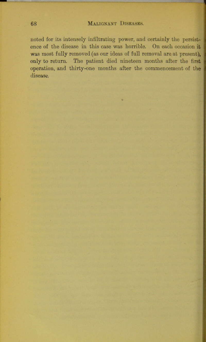 noted for its intensely infiltrating power, and certainly tlie persist- ence of the disease in this case was horrible. On each occasion it was most fully removed (as our ideas of full removal are at prasent), only to return. The patient died nineteen months after the first operation, and thirty-one months after the commencement of the disease.