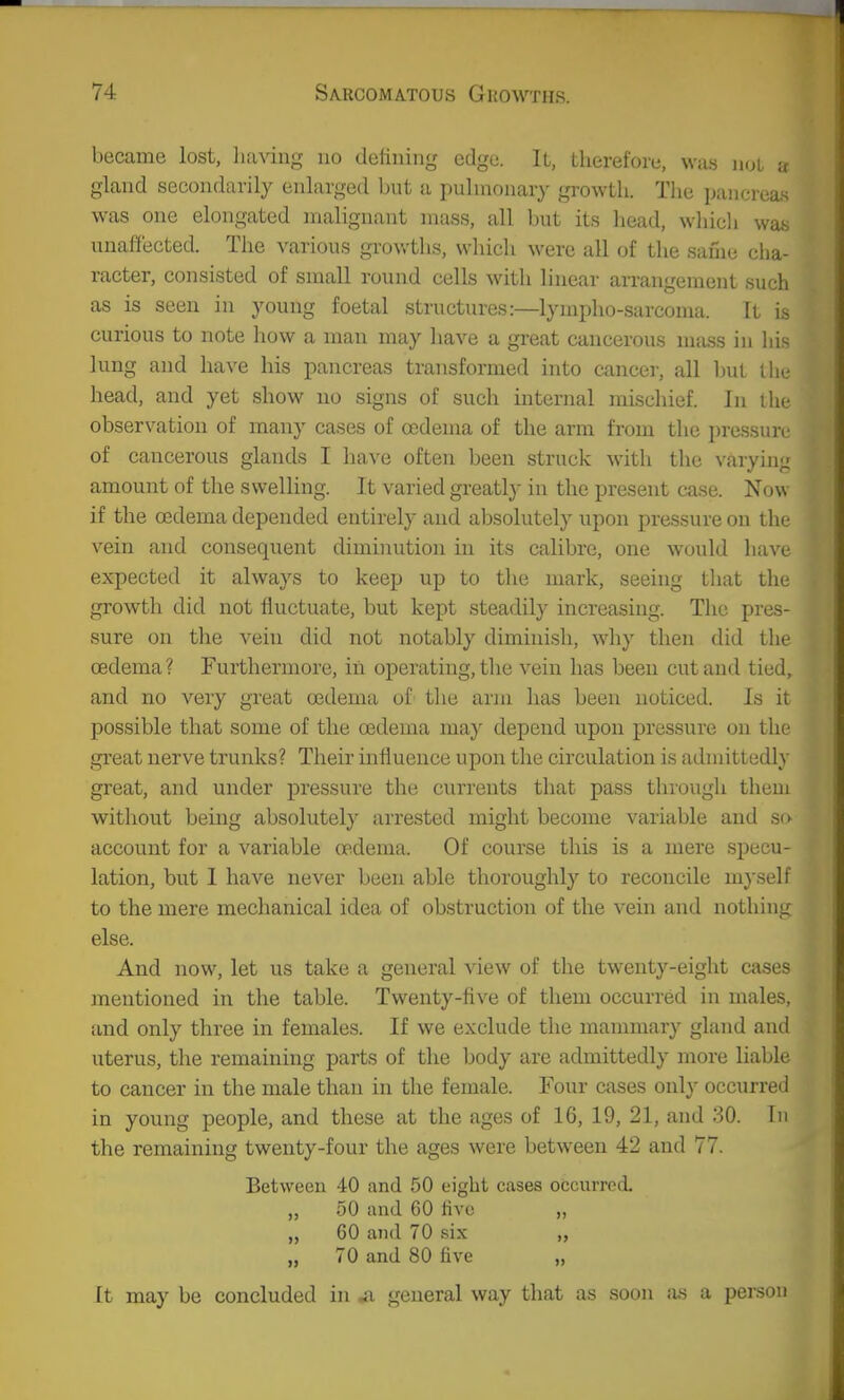 became lost, having no defining edge. It, therefore, was jkjl a gland secondarily enlarged but a pulmonary growth. The paucreaK was one elongated malignant mass, all but its head, whicli was unaffected. The A'arious grov.-ths, which were all of the same cha- racter, consisted of small round cells with linear arrangement such as is seen in young foetal structures:—lympho-sarcoma. It is curious to note how a man may have a great cancerous miiss in his lung and have his pancreas transformed into cancer, all ljut the head, and yet show no signs of such internal nuschief. In the observation of many cases of oedema of the arm from the pressure of cancerous glands I have often been struck with the varyinj; amount of the swelling. It varied greatly- in the present case. Now if the oedema depended entirely and absolutely upon pressure on the vein and consequent diminution in its calibre, one would have expected it always to keep up to the mark, seeing that the growth did not fluctuate, but kept steadily increasing. The pres- sure on the vein did not notably diminish, wdiy then did the oedema? Furthermore, in operating, tlie vein has been cut and tied, and no very great oedema of the arm has been noticed. Is it possible that some of the oedema may depend upon pressure on the great nerve trunks? Their influence upon the circulation is admittedly great, and under pressure the currents that pass through them without being absolutely arrested might become variable and so account for a variable oedema. Of course this is a mere specu- lation, but I have never been able thoroughly to reconcile mj-self to the mere mechanical idea of obstruction of the vein and nothing else. And now, let us take a general view of the twenty-eight cases mentioned in the table. Twenty-five of them occurred in males, and only three in females. If we exclude the mammary gland and uterus, the remaining parts of the body are admittedly more liable to cancer in the male than in the female. Four cases onl}' occurred in young people, and these at the ages of 16, 19, 21, and 30. In the remaining twenty-four the ages were between 42 and 77. Between 40 and 50 eight cases occurred. „ 50 and 60 five „ „ 60 and 70 six „ 70 and 80 five „ [t may be concluded in ^ general way that as soon as a person