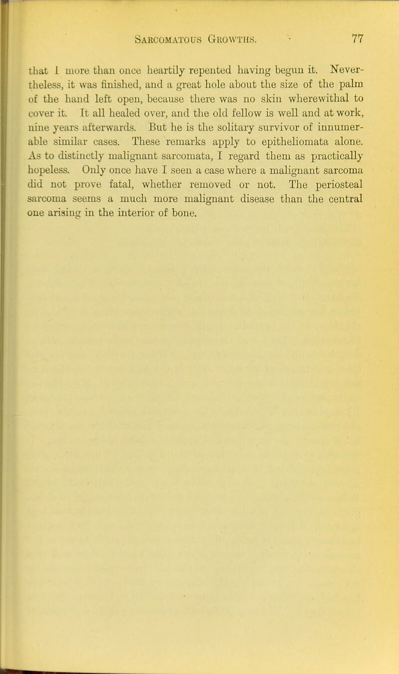 that i mure than once heartily repented having begun it. Never- theless, it was finished, and a great hole about the size of the palm of the hand left open, because there was no skiu wherewithal to cover it. It all healed over, and the old fellow is well and at work, nine years afterwards. But he is the solitary survivor of innumer- able similar cases. These remarks apply to epitheliomata alone. As to disthictly malignant sarcomata, I regard them as practically hopeless. Only once have I seen a case where a malignant sarcoma did not prove fatal, whether removed or not. The periosteal sarcoma seems a much more malignant disease than the central one arising in the interior of bone.