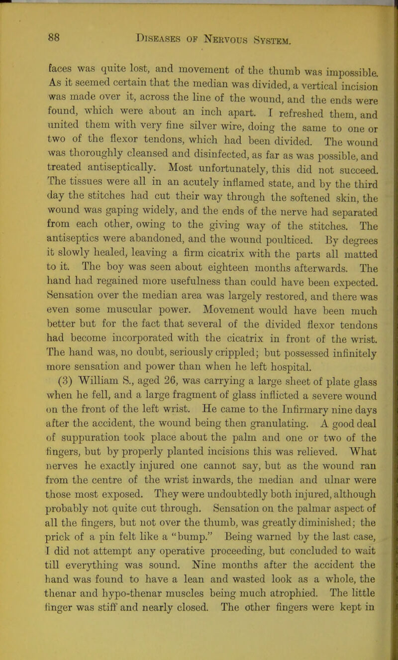 faces was quite lost, and movement of the thumb was impossible. As it seemed certain that the median was divided, a vertical incision was made over it, across the line of the wound, and the ends were found, which were about an inch apart. I refreshed them, and united them with very fine silver wire, doing the same to one or two of the flexor tendons, which had been divided. The wound was thoroughly cleansed and disinfected, as far as was possible, and treated antiseptically. Most unfortunately, this did not succeed. The tissues were all in an acutely inflamed state, and by the third day the stitches had cut their way through the softened skin, the wound was gaping widely, and the ends of the nerve had separated from each other, owing to the giving way of the stitches. The antiseptics were abandoned, and the wound poulticed. By degrees it slowly healed, leaving a firm cicatrix with the parts all matted to it. The boy was seen about eighteen months afterwards. The hand had regained more usefulness than could have been expected. Sensation over the median area was largely restored, and there was even some muscular power. Movement would have been much better but for the fact that several of the divided flexor tendons had become incorporated with the cicatrix in front of the wrist. The hand was, no doubt, seriously crippled; but possessed infinitely more sensation and power than when he left hospital. (3) William S., aged 26, was carrying a large sheet of plate glass when he fell, and a large fragment of glass inflicted a severe wound on the front of the left wrist. He came to the Infirmary nine days after the accident, the wound being then granulating. A good deal of suppuration took place about the palm and one or two of the fingers, but by properly planted incisions this was relieved. What nerves he exactly injured one cannot say, but as the wound ran from the centre of the wrist inwards, the median and ulnar were those most exposed. They were undoubtedly both injured, although probably not quite cut through. Sensation on the palmar aspect of all the fingers, but not over the thumb, was gi-eatly diminished; the prick of a pin felt like a bump. Being warned by the last case, T did not attempt any operative proceeding, but concluded to wait till everything was sound. Nine months after the accident the hand was found to have a lean and wasted look as a whole, the thenar and hypo-thenar muscles being much atrophied. The little finger was stiff and nearly closed. The other fingers were kept in