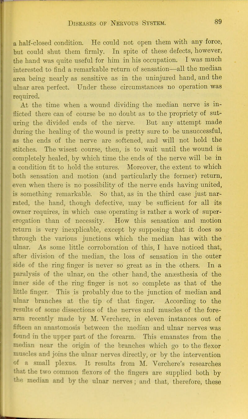 a half-closed condition. He could not open them with any force, but could shut them firmly. In spite of these defects, however, the hand was quite useful for Mm in his occupation. I was much interested to find a remarkable return of sensation—all the median area being nearly as sensitive as in the uninjured hand, and the ulnar area perfect. Under these circumstances no operation was required. At the time when a wound dividing the median nerve is in- flicted there can of course be no doubt as to the propriety of sut- uring the di^dded ends of the nerve. But any attempt made during the healing of the wound is pretty sure to be unsuccessful, as the ends of the nerve are softened, and will not hold the stitches. The wisest course, then, is to wait until the wound is completely healed, by which time the ends of the nerve will be in a condition fit to hold the sutures. Moreover, the extent to which both sensation and motion (and particularly the former) return, even when there is no possibility of the nerve ends having united, is something remarkable. So that, as in the third case just nar- rated, the hand, though defective, may be sufficient for all its owner requires, in which case operating is rather a work of super- erogation than of necessity. How this sensation and motion return is very inexplicable, except by supposing that it does so through the various junctions which the median has with the ulnar. As some little corroboration of this, I have noticed that, after division of the median, the loss of sensation in the outer side of the ring finger is never so great as in the others. In a paralysis of the ulnar, on the other hand, the antesthesia of the inner side of the ring finger is not so complete as that of the little finger. This is probably due to the junction of median and ulnar branches at the tip of that finger. According to the results of some dissections of the nerves and muscles of the fore- arm recently made by M. Verchere, in eleven instances out of fifteen an ana.gtomosis between the median and ulnar nerves was found in the upper part of the forearm. This emanates from the median near the origin of the branches which go to the flexor musclas and joins the ulnar nerves directly, or by the intervention of a .small plexus. It results from M. Verchere's researches that the two common flexors of the fingers are supplied both by the median and by the ulnar nerves; and tliat, tlierefore, these