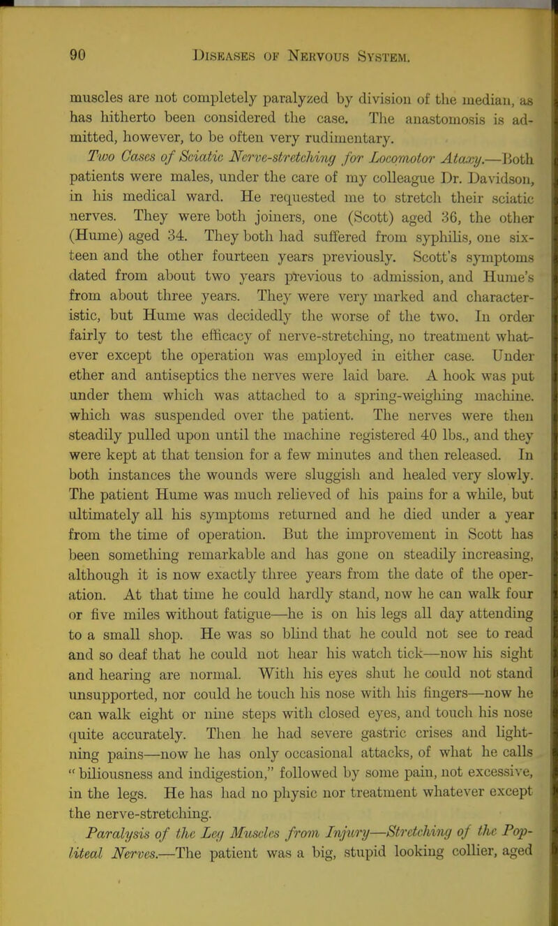 muscles are not completely paralyzed by division of the median, as has hitherto been considered the case. The anastomosis is ad- mitted, however, to be often very rudimentary. Two Gases of Sciatic Nerve-stretching for Locomotor Atary.—Both patients were males, under the care of my colleague Dr. Davidson, in his medical ward. He requested me to stretch their sciatic nerves. They were both joiners, one (Scott) aged 36, the other (Hume) aged 34. They both had suffered from syphilis, one six- teen and the other fourteen years previously. Scott's symptoms dated from about two years previous to admission, and Hume's from about three years. They were very marked and character- istic, but Hume was decidedly the worse of the two. In order fairly to test the efficacy of nerve-stretching, no treatment what- ever except the operation was employed in either case. Under ether and antiseptics the nerves were laid bare. A hook was put under them which was attached to a spring-weighing machine, which was suspended over the patient. The nerves were then steadily pulled upon until the machine registered 40 lbs., and they were kept at that tension for a few minutes and then released. In both instances the wounds were sluggish and healed very slowly. The patient Hume was much relieved of his pains for a while, but ultimately all his symptoms returned and he died under a year from the time of operation. But the improvement in Scott has been sometloing remarkable and has gone on steadily increasing, although it is now exactly three years from the date of the oper- ation. At that time he could hardly stand, now he can walk four or five miles without fatigue—^he is on his legs all day attending to a small shop. He was so blind that he could not see to read and so deaf that he could not hear his watch tick—now his sight and hearing are normal. With his eyes sliut he could not stand unsupported, nor could he touch his nose with his fingers—now he can walk eight or nine steps with closed eyes, and touch his nose quite accurately. Then he had severe gastric crises and light- ning pains—now he has only occasional attacks, of what he calls  biliousness and indigestion, followed by some pain, not excessive, in the legs. He has had no physic nor treatment whatever except the nerve-stretching. Paralysis of the Leg Muscles from Injury—Stretching of the Pop- liteal Nerves—T\\Q patient was a big, stupid looking collier, aged