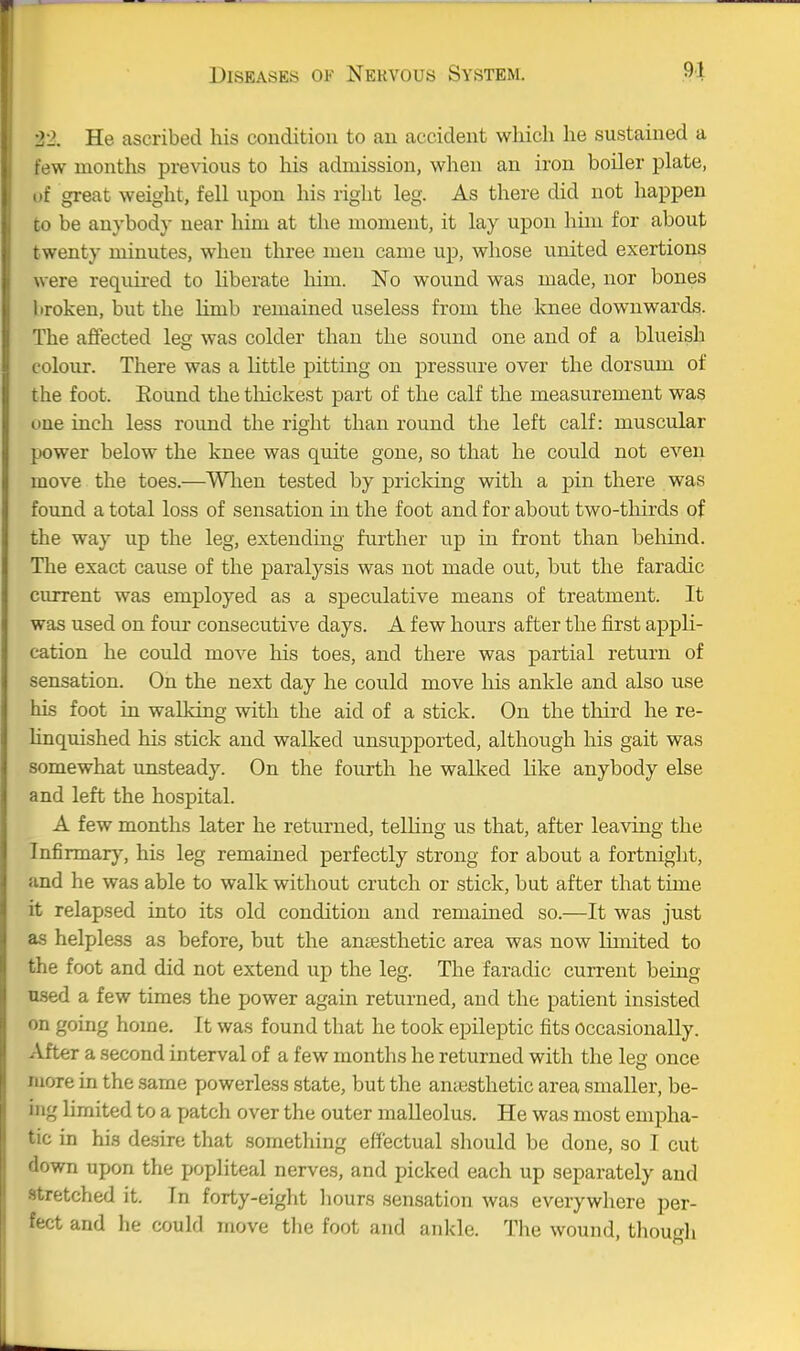 22. He ascribed his condition to an accident which he sustained a tew months previous to his admission, when an iron boiler plate, . if great weight, fell upon his right leg. As there did not happen CO be anybody near him at the moment, it lay upon him for about twenty minutes, when three men came up, whose united exertions w ere required to liberate him. No wound was made, nor bones I iroken, but the Kmb remained useless from the knee downwards. The affected leg was colder than the sound one and of a blueish colour. There was a little pitting on pressure over the dorsum of the foot. Eound the tliickest part of the calf the measurement was one inch less round the right than round the left calf: muscular power below the knee was quite gone, so that he could not even move the toes.—Wlien tested by pricking with a pin there was found a total loss of sensation in the foot and for about two-thirds of the way up the leg, extending further up in front than behind. The exact cause of the paralysis was not made out, but the faradic current was employed as a speculative means of treatment. It was used on four consecutive days. A few hours after the first appli- cation he could move his toes, and there was partial return of sensation. On the next day he could move his ankle and also use his foot in walking with the aid of a stick. On the third he re- linquished his stick and walked unsupported, although his gait was somewhat unsteady. On the fourth he walked like anybody else and left the hospital. A few months later he returned, telling us that, after leaving the Infirmar}', his leg remained perfectly strong for about a fortnight, and he was able to walk without crutch or stick, but after that time it relapsed into its old condition and remained so.—It was just as helpless as before, but the antesthetic area was now limited to the foot and did not extend up the leg. The faradic current being used a few times the power again returned, and the patient insisted on going home. It was found that he took epileptic fits Occasionally. After a second interval of a few months he returned with the leg once more in the same powerless state, but the antesthetic area smaller, be- ing limited to a patch over the outer malleolus. He was most empha- tic in his desire that something effectual should be done, so I cut down upon the popliteal nerves, and picked each up separately and stretched it. In forty-eiglit liours sensation was everywhere per- fect and he could move tlie foot and ankle. The wound, though