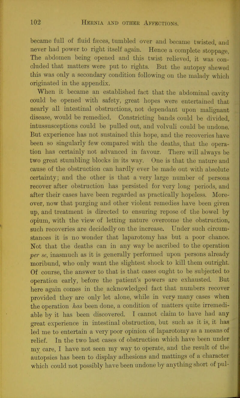 became full of fluid fieces, tumbled over and became twisted, and never had power to right itself again. Hence a complete stoppage, The abdomen being opened and this twist reheved, it was con- cluded tliat matters were put to rights. But flie autopsy shewed this was only a secondary condition following on the malady wliicli originated in the appendix. When it became an established fact that the abdominal cavity could be opened with safety, great hopes were entertained that nearly all intestinal obstructions, not dependant upon malignant disease, would be remedied. Constricting bauds could be divided, intussusceptions could be pulled out, and volvuli could be undone. But experience has not sustained this hope, and the recoveries have been so singularly few compared with the deaths, that the opera- tion has certainly not advanced in favour. There will always be two great stumbling blocks in its way. One is that the nature and cause of the obstruction can hardly ever be made out with absolute certainty; and the other is that a very large number of persons recover after obstruction has persisted for very long periods, and after their cases have been regarded as practically hopeless. More- over, now that purging and other violent remedies have been given up, and treatment is directed to ensuring repose of the bowel by opium, with the view of letting nature overcome the obstruction, such recoveries are decidedly on the increase. Under such circum- stances it is no wonder that laparotomy has but a poor chance. Not that the deaths can in any way be ascribed to the operation per se, inasmuch as it is generally performed upon persons already moribund, who only want the slightest shock to kill them outright. Of course, the answer to that is that cases ouglit to be subjected to operation early, before the patient's powers are exhausted. But here again comes in the acknowledged fact that numbers recover pro\dded they are only let alone, while in very many cases when the operation has been done, a condition of matters quite irremedi- able by it has been discovered. T cannot claim to have liad any great experience in intestinal obstruction, but such as it is, it has led me to entertain a very poor opinion of laparotomy as a means of relief. In the two last cases of obstruction which have been under my care, I have not seen my way to operate, and the result of the autopsies has been to display adhesions and mattings of a character which could not possibly have been undone by anything short of pul-