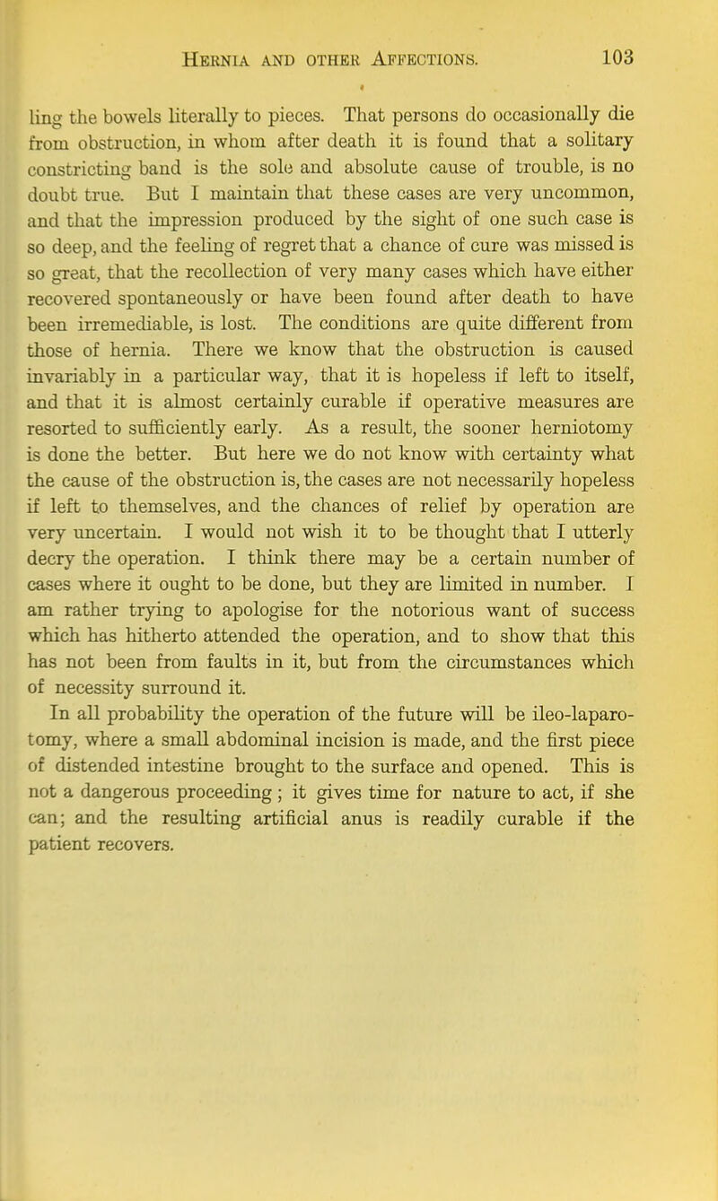 ling the bowels literally to pieces. That persons do occasionally die from obstruction, in whom after death it is found that a solitary constricting band is the sole and absolute cause of trouble, is no doubt true. But I maintain that these cases are very uncommon, and that the impression produced by the sight of one such case is so deep, and the feeling of regret that a chance of cure was missed is so great, that the recollection of very many cases which have either recovered spontaneously or have been found after death to have been irremediable, is lost. The conditions are quite different from those of hernia. There we know that the obstruction is caused invariably in a particular way, that it is hopeless if left to itself, and that it is almost certainly curable if operative measures are resorted to sufficiently early. As a result, the sooner herniotomy is done the better. But here we do not know with certainty what the cause of the obstruction is, the cases are not necessarily hopeless if left to themselves, and the chances of relief by operation are very uncertain. I would not wish it to be thought that I utterly decry the operation. I think there may be a certain number of cases where it ought to be done, but they are limited in number. I am rather trying to apologise for the notorious want of success which has hitherto attended the operation, and to show that this has not been from faults in it, but from the circumstances which of necessity surround it. In all probability the operation of the future will be ileo-laparo- tomy, where a small abdominal incision is made, and the first piece of distended intestine brought to the surface and opened. This is not a dangerous proceeding ; it gives time for nature to act, if she can; and the resulting artificial anus is readily curable if the patient recovers.