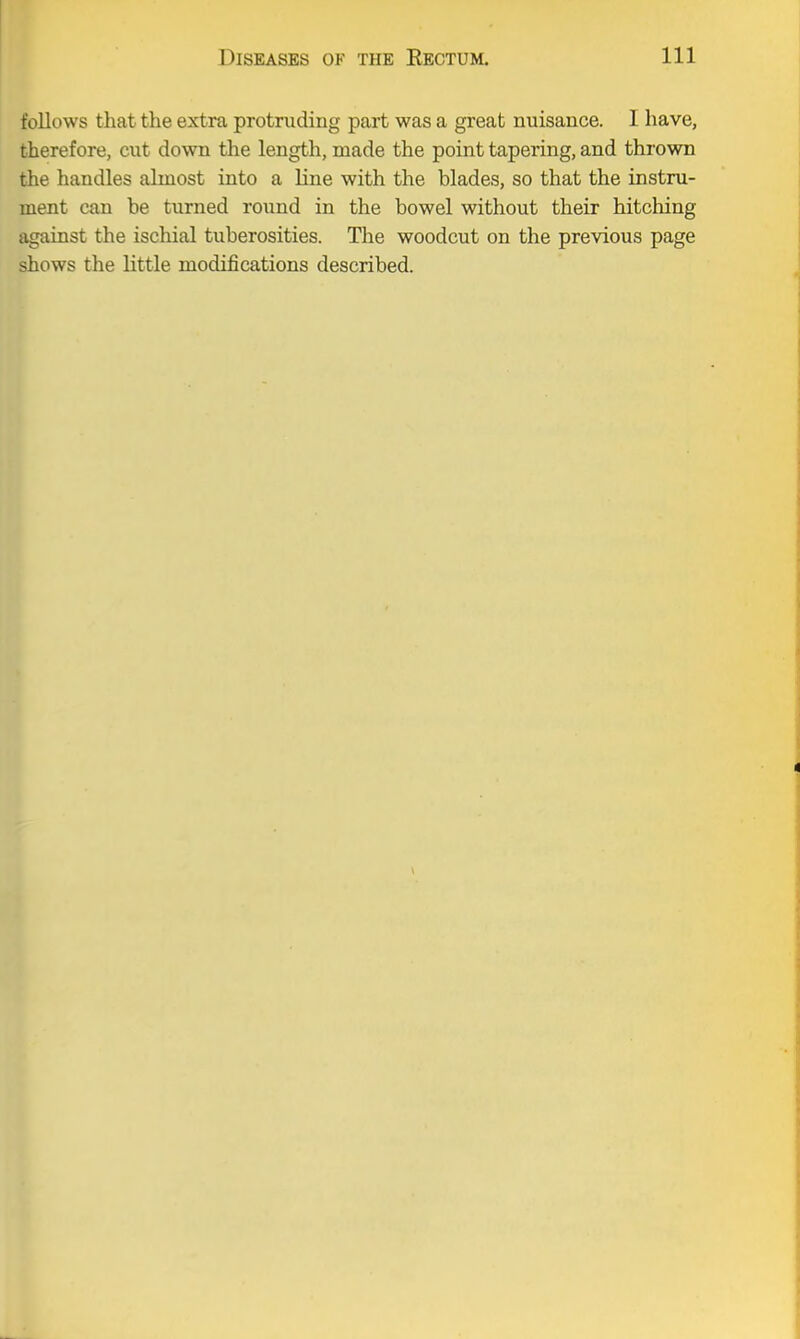 follows that the extra protruding part was a great nuisance. I have, therefore, cut down the length, made the point tapering, and thrown the handles almost into a line with the blades, so that the instru- ment can be turned round in the bowel without their hitching against the ischial tuberosities. The woodcut on the previous page shows the little modifications described.
