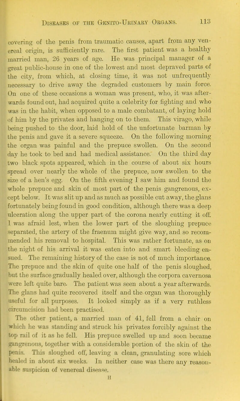 covering of the penis from traumatic causes, apart from any ven- ereal origin, is sufficiently rare. The first patient was a healthy married man, 26 years of age. He was principal manager of a gi-eat public-house in one of the lowest and most depraved parts of the city, from which, at closing time, it was not unfrequently necessary to drive away the degraded customers by main force. On one of these occasions a woman was present, who, it was after- wards found out, had acquired quite a celebrity for fighting and who was in the habit, when opposed to a male combatant, of laying hold of liim by the privates and hanging on to them. This virago, while being pushed to the door, laid hold of the unfortunate barman by the penis and gave it a severe squeeze. On the following morning the organ was painful and the prepuce swollen. On the second day he took to bed and had medical assistance. On the third day two black spots appeared, which in the course of about six hours spread over nearly the whole of the prepuce, now swollen to the size of a hen's egg. On the fifth evening I saw him and found the whole prepuce and skin of most part of the penis gangrenous, ex- cept below. It was slit up and as much as possible cut away, the glans fortunately being found in good condition, although there was a deep Tilceration along the upper part of the corona nearly cutting it off. 1 was afraid lest, when the lower part of the sloughing prepuce separated, the artery of the fraenum might give way, and so recom- mended his removal to hospital. This was rather fortunate, as on ' lie night of his arrival it was eaten into and smart bleeding en- dued. The remaining history of the case is not of much importance. The prepuce and the skin of quite one half of the penis sloughed, but the surface gradually healed over, although the corpora cavernosa were left qixite bare. The patient was seen about a year afterwards. The glans had quite recovered itself and the organ was thoroughly useful for all purposes. It looked simply as if a very ruthless circumcision had been practised. The other patient, a married man of 41, fell from a chair on which he was standing and struck his privates forcibly against the top rail of it as he fell. His prepuce swelled up and soon became gangrenous, together with a considerable portion of the skin of the penis. Tliis .sloughed ott', leaving a clean, granulating sore wliich healed in about six week.s. In neither case was there any reason- able suspicion of venereal di.sease. II