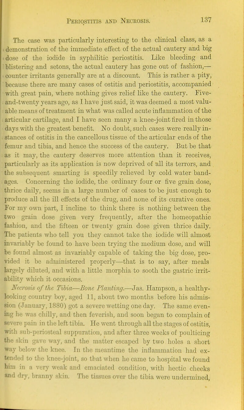 The c<ase was particularly interesting to the clinical class, as a demonstration of the immediate elfect of the actual cautery and big i dose of the iodide in syphilitic periostitis. Like bleeding and blistering and setons, the actual cautery has gone out of fashion,— counter irritants generally are at a discount. This is rather a pity, because there are many cases of ostitis and periostitis, accompanied with great pain, where nothing gives relief like the cautery. Five- . and-twenty years ago, as I have just said, it was deemed a most valu- able means of treatment in what was called acute inflammation of the : articular cartilage, and I have seen many a knee-joint fired in those days with the greatest benefit. No doubt, such cases were really in- stances of ostitis in the cancellous tissue of the articular ends of the femur and tibia, and hence the success of the cautery. But be that as it may, the cautery deserves more attention than it receives, particularly as its application is now deprived of all its terrors, and the subsequent smarting is speedily relieved by cold water band- ages. Concerning the iodide, the ordinary four or five grain dose, thrice daily, seems in a large number of cases to be just enough to produce all the ill effects of the drug, and none of its curative ones. For my own part, I incline to think there is nothing between the two grain dose given very frequently, after the homeopathic fashion, and the fifteen or twenty grain dose given thrice daily. The patients who tell you they cannot take the iodide will almost invariably be found to have been trying the medium dose, and will be found almost as invariably capable of taking the big dose, pro- vided it be administered properly—that is to say, after meals largely diluted, and with a little morphia to sooth the gastric irrit- ability which it occasions. Necrosis of the Tibia—Bone Planting.—Jas. Hampson, a healthy- looking country boy, aged 11, about two months before his admis- sion (January, 1880) got a severe wetting one day. The same even- ing he v/as chilly, and then feverish, and soon began to complain of severe pain in the left tibia. He went through all the stages of ostitis, with sub-periosteal suppuration, and after three weeks of poulticing the .skin gave way, and the matter escaped by two holes a short way below the knee. In the meantime the infiammation had ex- tended to the knee-joint, so that when became to hcspital we found him in a very weak and emaciated condition, with hectic cheeks and dry, branny .skin. Tlie tissues over the tibia were undermined,