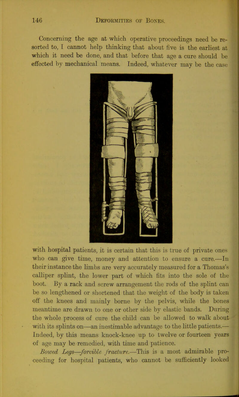 Concerning the age at which operative proceedings need be re- sorted to, I cannot help thinking that about five is the earliest a; which it need be done, and that before that age a cure should In effected by mechanical means. Indeed, whatever may be the ca> with hospital patients, it is certain that this is true of private ones who can give time, money and attention to ensure a cure.—In their instance the Hmbs are very accurately measured for a Thomas's calliper splint, the lower part of wliich fits into the sole of the boot. By a rack and screw arrangement the rods of the splint can be so lengthened or shortened that the weiglit of the body is taken off the knees and mainly borne by the pelvis, while the bones meantime are drawn to one or other side by elastic bands. During the whole process of cure the child can be allowed to walk about with its splints on—an inestimable advantage to the little patients.— Indeed, by this means knock-knee up to twelve or fourteen years of age may be remedied, with time and patience. Bowed Legs—-forcMe frachire.—Tliis is a most admirable pro- ceeding for hospital patients, who cannot be sufficiently looked