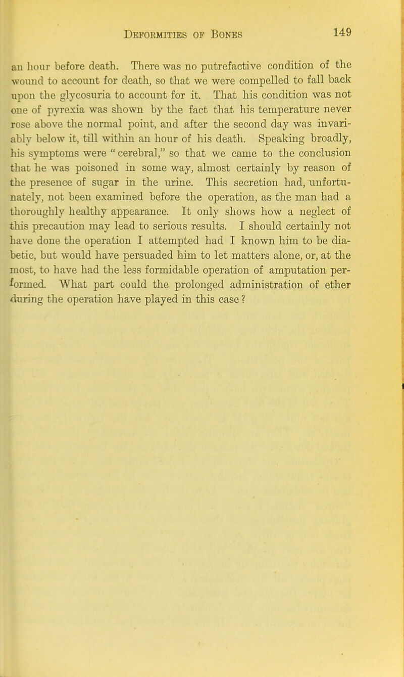 au hour before death. There was no putrefactive condition of the wound to account for death, so that we were compelled to fall back upon the glycosuria to account for it. That his condition was not one of pyrexia was shown by the fact that his temperature never rose above the normal point, and after the second day was invari- ably below it, till within an hour of his death. Speaking broadly, his symptoms were  cerebral, so that we came to the conclusion that he was poisoned in some way, almost certainly by reason of the presence of sugar in the urine. This secretion had, unfortu- nately, not been examined before the operation, as the man had a thoroughly healthy appearance. It only shows how a neglect of this precaution may lead to serious results. I should certainly not have done the operation I attempted had I known him to be dia- betic, but would have persuaded him to let matters alone, or, at the most, to have had the less formidable operation of amputation per- formed. What part could the prolonged administration of ether during the operation have played in this case ?