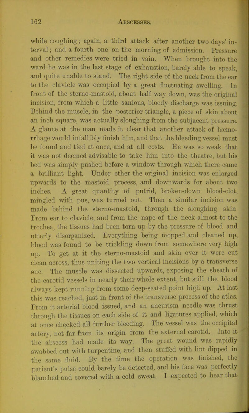 while coughing; again, a third attack after another two days' in- terval ; and a fourth one on the morning of admission. Pressure and other remedies were tried in vain. When hrought into the ward he was in the last stage of exhaustion, barely able to speak, and quite unable to stand. The right side of the neck from the ear to the clavicle was occupied by a great fluctuating swelling. In front of the sterno-mastoid, about half way down, was the original incision, from which a little sanious, bloody discharge was issuing. Behind the muscle, in the posterior triangle, a piece of skin aboui an inch square, was actually sloughing from the subjacent pressure. A glance at the man made it clear that another attack of hi^mo- rrhiige would infallibly finish him, and that the bleeding vessel must be found and tied at once, and at all costs. He was so weak that it was not deemed advisable to take him into the theatre, but his bed was simply pushed before a window through which there came a brilliant light. Under ether the original incision was enlarged upwards to the mastoid process, and downwards for about two inches. A great quantity of putrid, broken-down blood-clot, mingled with pus, was turned out. Then a similar incision was made behind the sterno-mastoid, through the sloughing skin From ear to clavicle, and from the nape of the neck almost to the trochea, the tissues had been torn up by the pressure of blood and utterly disorganized. Everything being mopped and cleaned up, blood was found to be trickling down from somewhere very high up. To get at it the sterno-mastoid and skin over it were cut clean across, thus uniting the two vertical incisions by a transverse one. The muscle was dissected upwards, exposing the sheath of the carotid vessels in nearly their whole extent, but still the blood always kept running from some deep-seated point high up. At last this was reached, just in front of the transverse process of the atlas. From it arterial blood issued, and an aneurism needle was tlirust through the tissues on each side of it and ligatures applied, whicli at once checked all further bleeding. The vessel was the occipital artery, not far from its origin from the external carotid. Into it the abscess had made its way. The great wound was rapidly swabbed out with turpentine, and then stuffed with lint dipped in the same fluid. By the time the operation was finished, tlie patient's pulse could barely be detected, and his face was perfectly blanched and covered with a cold sweat. I expected to hear that