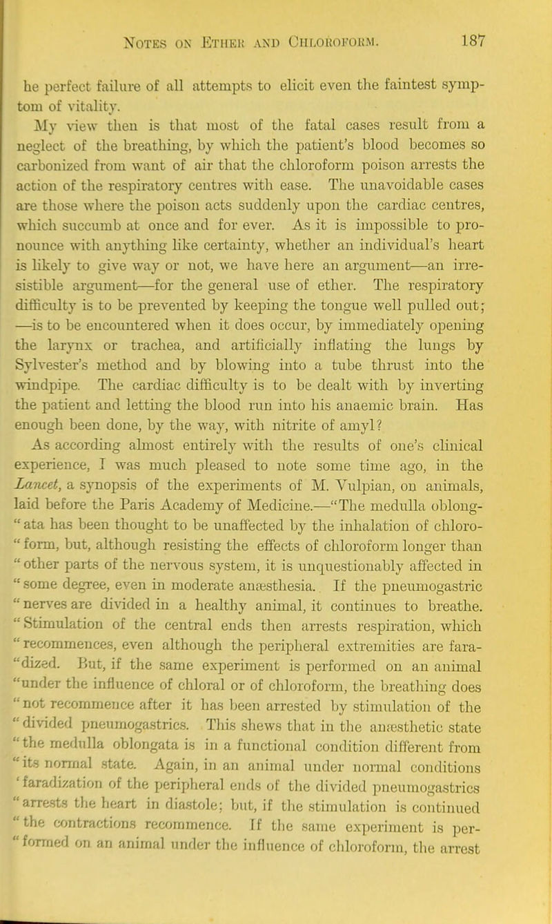 he perfect failure of all attempts to elicit even the faintest symp- tom of vitality. My view then is that most of the fatal cases result from a neglect of the breathing, by which the patient's blood becomes so carbonized from want of air that the chloroform poison arrests the action of the respiratory centres with ease. The unavoidable cases are those where the poison acts suddenly upon the cardiac centres, which succumb at once and for ever. As it is impossible to pro- nounce with anything like certainty, whether an individual's heart is likely to give way or not, we Imve here an argument—an irre- sistible argument—for the general use of ether. The respiratory difficulty is to be prevented by keeping the tongue well pulled out; —^is to be encountered when it does occur, by immediately opening the larynx or trachea, and artificially inflating the lungs by Sylvester's method and by blowing into a tube thrust into the windpipe. The cardiac difficulty is to be dealt with by inverting the patient and letting the blood run into his anaemic brain. Has enough been done, by the way, with nitrite of amyl? As according almost entirely with the results of one's clinical experience, I was much pleased to note some time ago, in the Lancet, a synopsis of the experiments of M. Vnlpiau, on animals, laid before the Paris Academy of Medicine.—The medulla obloug-  ata has been thought to be unaffected hj the inhalation of chloro-  form, but, although resisting the effects of chloroform longer than  other parts of the nervous system, it is unquestionably affected in  some degree, even in moderate anaesthesia. If the pueumogastric  nerves are divided in a healthy animal, it continues to breathe.  Stimulation of the central ends then arrests respiration, which  recommences, even although the peripheral extremities are fara- dized. But, if the same experiment is performed on an animal under the influence of chloral or of chloroform, the breathing does  not recommence after it has been arrested by stimulation of the  divided pneumogastrics. This shews that in the autesthetic state  the merlulla oblongata is in a functional condition different from its normal state. Again, in an animal under normal conditions 'faradization of the peripheral ends of the divided pneumogastrics arrests the heart in diastole; but, if tlie stimulation is continued the contractions recommence. If the same experiment is per-  formed on an animal under the influence of cliloroform, the arrest