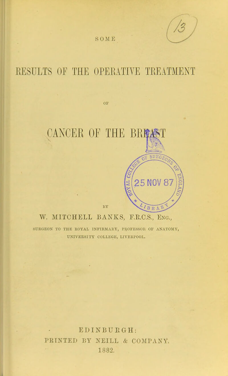 SOME RESULTS OF THE OPERATIVE TREATMENT OF CANCER OF THE BRti|T W. MITCHELL BANKS, F.E.C.S, Eng., STJKGEON TO THE UOYAL INFIRMAKY, PI^OFESSOE OF ^VNATOMT, UNIVERSITY COLLEGE, LIVEEPOOL. EDINBUEGH: PRINTED r,Y NEILL ^ COMPANY. 1882.