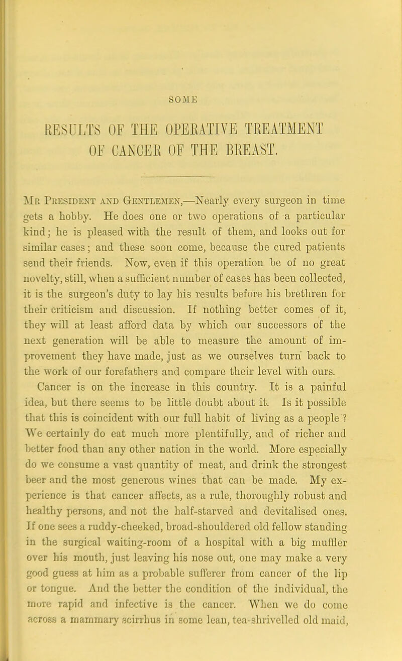 RESULTS OF THE OPEEATIVE TREATMENT OF CANCER OF THE BREAST. Mr Pkesident and Gentlemen,—Nearly every surgeon in time gets a hobby. He does one or two operations of a particular kind; he is pleased with the result of them, and looks out for similar cases; and these soon come, because the cured patients send their friends. Now, even if this operation be of no great novelty, still, when a sufficient number of cases has been collected, it is the surgeon's duty to lay his results before his brethren for their criticism and discussion. If nothing better comes of it, they will at least afford data by which our successors of the next generation -will be able to measure the amount of im- provement they have made, just as we ourselves turn back to the work of our forefathers and compare their level with ours. Cancer is on the increase in this country. It is a painful idea, but there seems to be little doubt about it. Is it possible that this is coincident with our full habit of living as a people ? VVe certainly do eat much more plentifully, and of richer and better food than any other nation in the world. More especially do we consume a vast quantity of meat, and drink the strongest beer and the most generous wines that can be made. My ex- perience is that cancer affects, as a rule, thoroughly robust and healthy persons, and not the half-starved and devitalised ones. If one sees a ruddy-cheeked, broad-shouldered old fellow standing in the surgical waiting-room of a hospital with a big mufller over his mouth, just leaving his nose out, one may make a very good guess at him as a probable sufferer from cancer of the lip or tongue. And the better the condition of the individual, the more rapid and infective is the cancer. When we do come across a mammary scinhus in some lean, tea-shrivelled old maid,