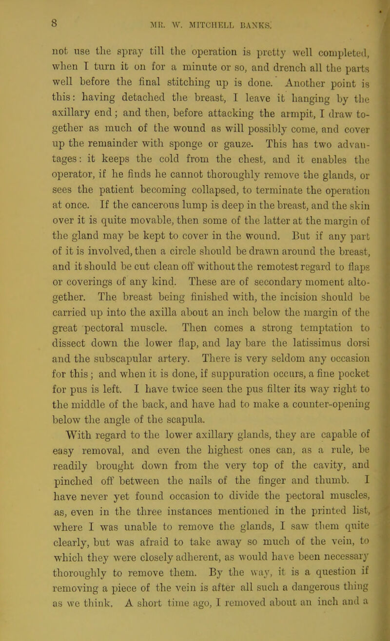 not use tlie spray till the operation is pretty well completed, when T turn it on for a minute or so, and drench all the parts well before the final stitching up is done. Another point is this: having detached the breast, I leave it hanging by the axillary end; and then, before attacking the armpit, I draw to- gether as ranch of the wound as will possibly come, and cover up the remainder with sponge or gauze. This has two advan- tages: it keeps the cold from the chest, and it enables the operator, if he finds he cannot thoroughly remove the glands, or sees the patient becoming collapsed, to terminate the operation at once. If the cancerous lump is deep in the breast, and the skin over it is quite movable, then some of the latter at the margin of the gland may be kept to cover in the wound. But if any part of it is involved, then a circle should be drawn around the breast, and it should be cut clean off without the remotest regard to flaps or coverings of any kind. These are of secondary moment alto- gether. The breast being finished with, the incision should be carried up into the axilla about an inch below the margin of the great pectoral muscle. Then comes a strong temptation to dissect down the lower flap, and lay bare the latissimus dorsi and the subscapular artery. There is very seldom any occasion for this; and when it is done, if suppuration occurs, a fine pocket for pus is left. I have twice seen the pus filter its way right to the middle of the back, and have had to make a counter-opening below the angle of the scapula. With regard to the lower axillary glands, they are capable of easy removal, and even the highest ones can, as a rule, be readily brought down from the very top of the cavity, and pinched oiJ between the nails of the finger and thumb. I have never yet found occasion to divide the pectoral muscles, as, even in the three instances mentioned in the printed list, where I was unable to remove the glands, I saw them quite clearly, but was afraid to take away so much of the vein, to which they were closely adherent, as would have been necessary thoroughly to remove them. By the way, it is a question if removing a piece of the vein is after all such a dangerous thing as we tliink. A shoi t time ago, I removed about an inch and a