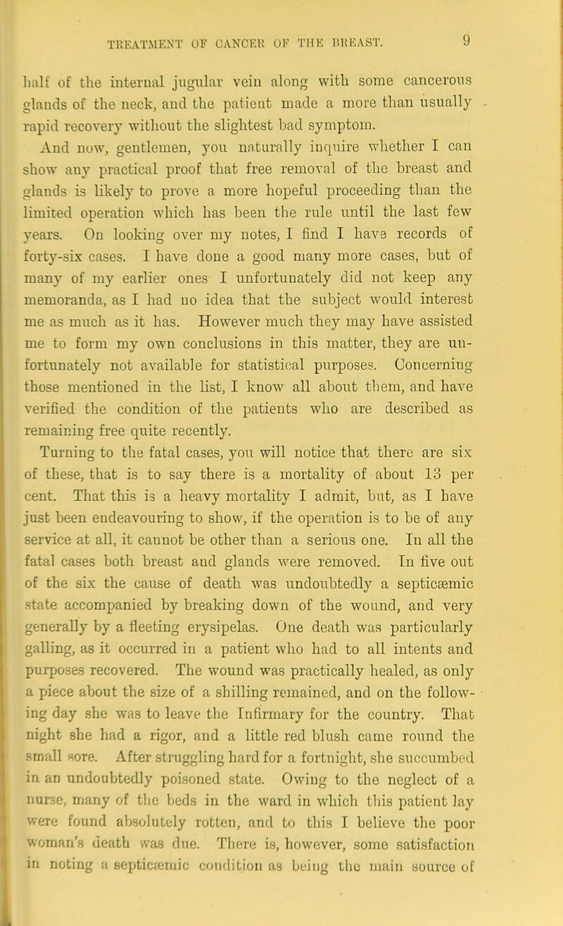 IniK of the internal jugular vein along with some cancerous glands of the neck, and the patieat made a more than usually rapid recovery without the slightest bad symptom. And now, gentlemen, you nnturally inquire whether I can show any practical proof that free removal of the breast and glands is likely to prove a more hopeful proceeding than the limited operation which has been the rule until the last few years. On looking over my notes, I find I have records of forty-six cases. I have done a good many more cases, but of many of my earlier ones I unfortunately did not keep any memoranda, as I had no idea that the subject would interest me as much as it has. However much they may have assisted me to form my own conclusions in this matter, they are un- fortunately not available for statistical purposes. Concerning those mentioned in the list, I know all about them, and have verified the condition of the patients who are described as remaining free quite recently. Turning to the fatal cases, you will notice that there are six of these, that is to say there is a mortality of about 13 per cent. That this is a heavy mortality I admit, but, as I have just been endeavouring to show, if the operation is to be of any service at all, it cannot be other than a serious one. In all the fatal cases both breast and glands were removed. In five out of the six the cause of death was undoubtedly a septiceemic state accompanied by breaking down of the wound, and very generally by a fleeting erysipelas. One death was particularly galling, as it occurred in a patient who had to all intents and purposes recovered. The wound was practically healed, as only a piece about the size of a shilling remained, and on the follow- ing day she was to leave the Infirmary for the country. That night she had a rigor, and a little red blush came round the small sore. After .struggling hard for a fortnight, she succumbed in an undoubtedly poisoned state. Owing to the neglect of a nurse, many of the beds in the ward in which this patient lay were found absolutely rotten, and to this I believe the poor woman's death vvas due. There is, however, some satisfaction in noting a septicfemic condition as being the main source of
