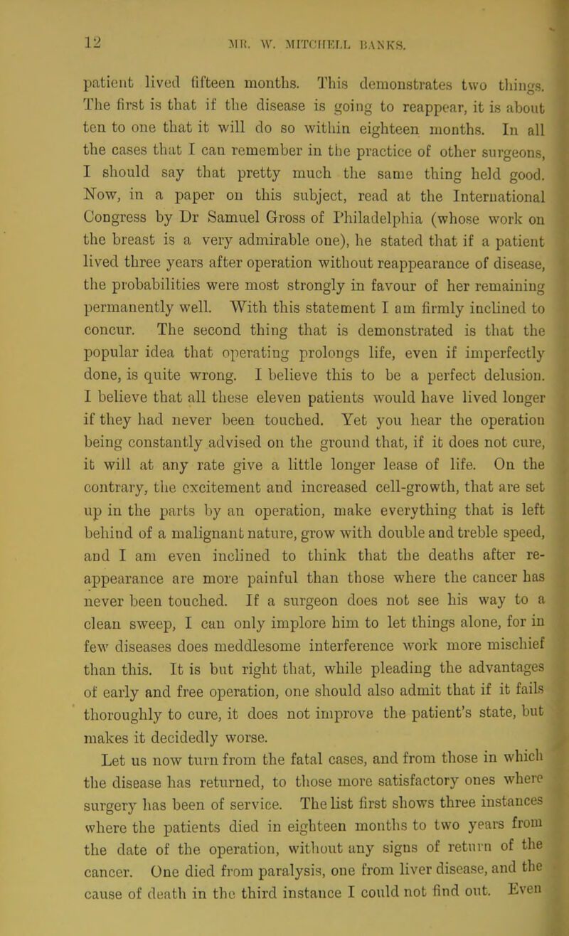 patient lived fifteen months. This demonstrates two things. The first is that if the disease is going to reappear, it is about ten to one that it will do so within eighteen months. In all the cases that I can remember in the practice of other surgeons, I should say that pretty much the same thing held good. Now, in a paper on this subject, read at the International Congress by Dr Samuel Gross of Philadelphia (whose work on the breast is a very admirable one), he stated that if a patient lived three years after operation without reappearance of disease, the probabilities were most strongly in favour of her remaining permanently well. With this statement I am firmly inclined to concur. The second thing that is demonstrated is that the popular idea that operating prolongs life, even if imperfectly done, is quite wrong. I believe this to be a perfect delusion I believe that all these eleven patients would have lived longe if they had never been touched. Yet you hear the operatio being constantly advised on the ground that, if it does not cure, it will at any rate give a little longer lease of life. On the contrary, the excitement and increased cell-growth, that are se up in the parts by an operation, make everything that is le behind of a malignant nature, grow with double and treble speed and I am even inclined to think that the deaths after re appearance are more painful than those where the cancer h never been touched. If a surgeon does not see his way to clean sweep, I can only implore him to let things alone, for few diseases does meddlesome interference work more mischie than this. It is but right that, while pleading the advantage of early and free operation, one should also admit that if it fail, thoroughly to cure, it does not improve the patient's state, bu makes it decidedly worse. Let us now turn from the fatal cases, and from those in which the disease has returned, to those more satisfactory ones where surgery has been of service. The list first shows three instances where the patients died in eighteen months to two years from the date of the operation, without any signs of return of the cancer. One died from paralysis, one from liver disease, and the cause of death in the third instance I could not find out. Ev(