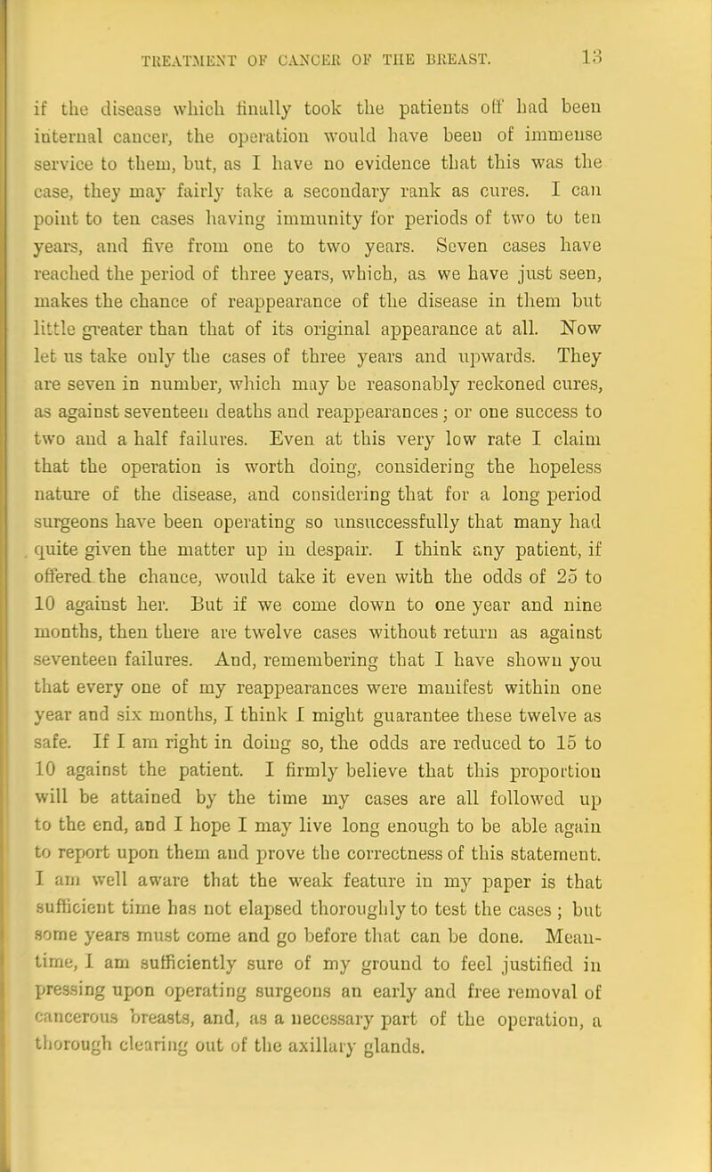 if the disease which tiimlly took the patients off had been internal cancer, the operation would have been of immense service to them, but, as I have no evidence that this was the case, they may fairly take a secondary rank as cures. I can point to ten cases having immunity for periods of two to ten yeai-s, and five from one to two years. Seven cases have reached the period of three years, which, as we have just seen, makes the chance of reappearance of the disease in them but little greater than that of its original appearance at all. Now let us take only the cases of three years and upwards. They are seven in number, which may be reasonably reckoned cures, as against seventeen deaths and reappearances; or one success to two and a half failui'es. Even at this very low rate I claim that the operation is worth doing, considering the hopeless nature of the disease, and considering that for a long period surgeons have been operating so unsuccessfully that many had fjuite given the matter up in despair. I think any patient, if offered the chance, would take it even with the odds of 25 to 10 against her. But if we come down to one year and nine months, then there are twelve cases without return as against seventeen failures. And, remembering that I have shown you that every one of my reappearances were manifest within one year and six months, I think I might guarantee these twelve as safe. If I am right in doing so, the odds are reduced to 15 to 10 against the patient. I firmly believe that this proportion will be attained by the time my cases are all followed up to the end, and I hope I may live long enough to be able again to report upon them and prove the correctness of this statement. I am well aware that the weak feature in my paper is that sufficient time has not elapsed thoroughly to test the cases ; but some years must come and go before that can be done. Mean- time, I am sufficiently sure of my ground to feel justified in pressing upon operating surgeons an early and free removal of cancerous breasts, and, as a necessary part of the operation, a thorough clearing out of the axillary glands.