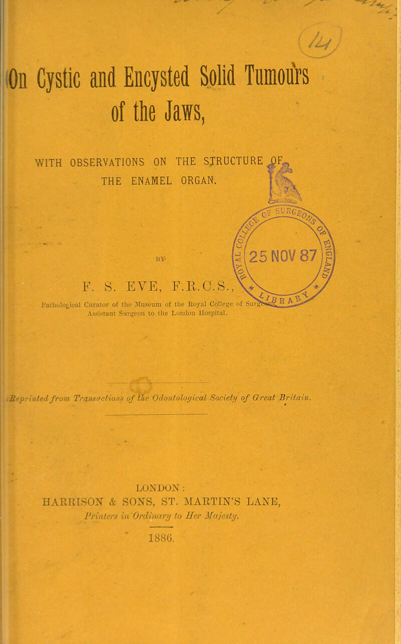 On Cystic and Encysted Solid Tumours of the Jaws, WITH OBSERVATIONS ON THE STRUCTURE J THE ENAMEL ORGAN. 11V- F. S. EVE, F.R.C.S., Pathological Curator of the Museum of the Royal College of Su Assistant Surgeon to the London Hospital. .Re-printed from Transactions of the Odonlological Society of Great Britain. LONDON: UARPJSON & SONS, ST. MARTIN'S LANE, Printers in Ordinary to Her Mo. jest;/. 188G.