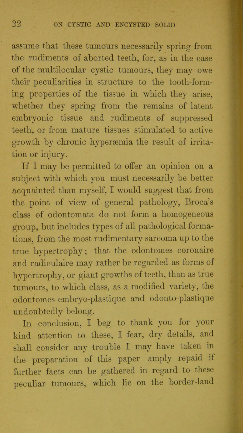 assume that these tumours necessarily spring from the rudiments of aborted teeth, for, as in the case of the multilocular cystic tumours, they may owe their peculiarities in structure to the tooth-form- ing properties of the tissue in which they arise, whether they spring from the remains of latent embryonic tissue and rudiments of suppressed teeth, or from mature tissues stimulated to active growth by chronic hyperemia the result of irrita- tion or injury. If I may be permitted to offer an opinion on a subject with which you must necessarily be better acquainted than myself, I would suggest that from the point of view of general pathology, Broca's class of odontomata do not form a homogeneous group, but includes types of all pathological forma- tions, from the most rudimentary sarcoma up to the true hypertrophy; that the odontomes coronaire and radiculaire may rather be regarded as forms of hypertrophy, or giant growths of teeth, than as true tumours, to which class, as a modified variety, the odontomes embryo-plastique and odonto-plastique undoubtedly belong. In conclusion, I beg to thank you for your kind attention to these, I fear, dry details, and shall consider any trouble I may have taken in the preparation of this paper amply repaid if further facts can be gathered in regard to these peculiar tumours, which lie on the border-land