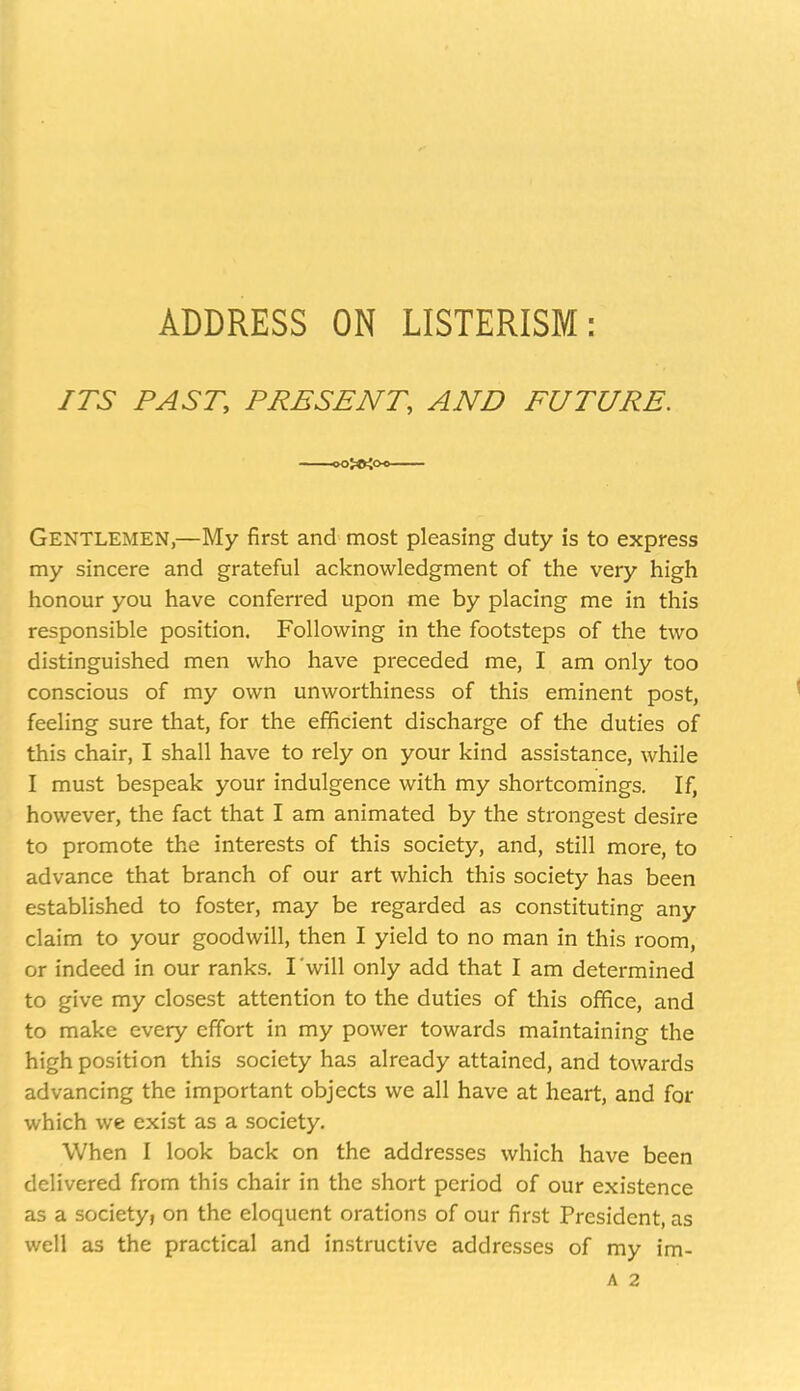 ADDRESS ON LISTERISM: ITS PAST, PRESENT, AND FUTURE. Gentlemen,—My first and most pleasing duty is to express my sincere and grateful acknowledgment of the very high honour you have conferred upon me by placing me in this responsible position. Following in the footsteps of the two distinguished men who have preceded me, I am only too conscious of my own unworthiness of this eminent post, feeling sure that, for the efficient discharge of the duties of this chair, I shall have to rely on your kind assistance, while I must bespeak your indulgence with my shortcomings. If, however, the fact that I am animated by the strongest desire to promote the interests of this society, and, still more, to advance that branch of our art which this society has been established to foster, may be regarded as constituting any claim to your goodwill, then I yield to no man in this room, or indeed in our ranks. I will only add that I am determined to give my closest attention to the duties of this office, and to make every effort in my power towards maintaining the high position this society has already attained, and towards advancing the important objects we all have at heart, and for which we exist as a society. When I look back on the addresses which have been delivered from this chair in the short period of our existence as a society, on the eloquent orations of our first President, as well as the practical and instructive addresses of my im- A 2