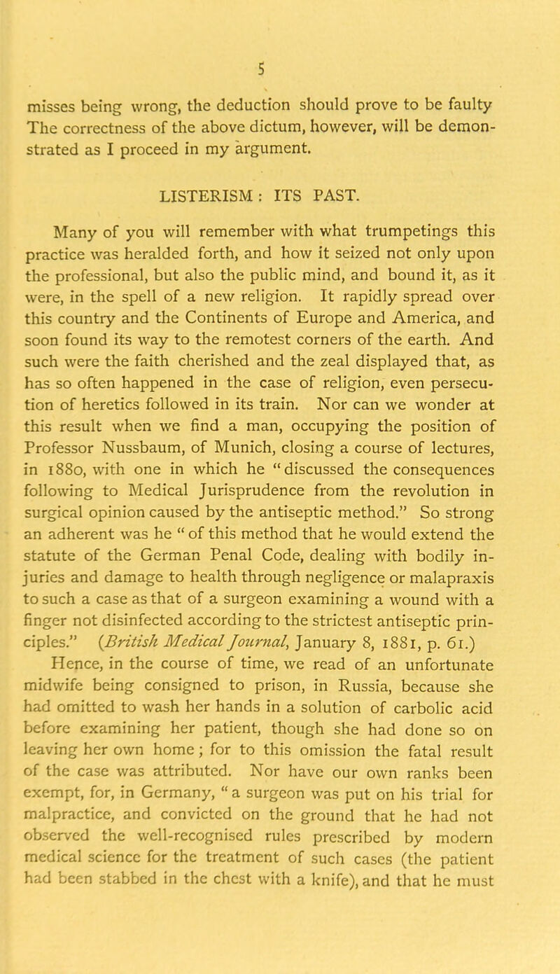 misses being wrong, the deduction should prove to be faulty The correctness of the above dictum, however, will be demon- strated as I proceed in my argument. LISTERISM: ITS PAST. Many of you will remember with what trumpetings this practice was heralded forth, and how it seized not only upon the professional, but also the public mind, and bound it, as it were, in the spell of a new religion. It rapidly spread over this country and the Continents of Europe and America, and soon found its way to the remotest corners of the earth. And such were the faith cherished and the zeal displayed that, as has so often happened in the case of religion, even persecu- tion of heretics followed in its train. Nor can we wonder at this result when we find a man, occupying the position of Professor Nussbaum, of Munich, closing a course of lectures, in 1880, with one in which he discussed the consequences following to Medical Jurisprudence from the revolution in surgical opinion caused by the antiseptic method. So strong an adherent was he  of this method that he would extend the statute of the German Penal Code, dealing with bodily in- juries and damage to health through negligence or malapraxis to such a case as that of a surgeon examining a wound with a finger not disinfected according to the strictest antiseptic prin- ciples. {British Medical Journal, January 8, 1881, p. 61.) Hence, in the course of time, we read of an unfortunate midwife being consigned to prison, in Russia, because she had omitted to wash her hands in a solution of carbolic acid before examining her patient, though she had done so on leaving her own home; for to this omission the fatal result of the case was attributed. Nor have our own ranks been exempt, for, in Germany,  a surgeon was put on his trial for malpractice, and convicted on the ground that he had not observed the well-recognised rules prescribed by modern medical science for the treatment of such cases (the patient had been stabbed in the chest with a knife), and that he must