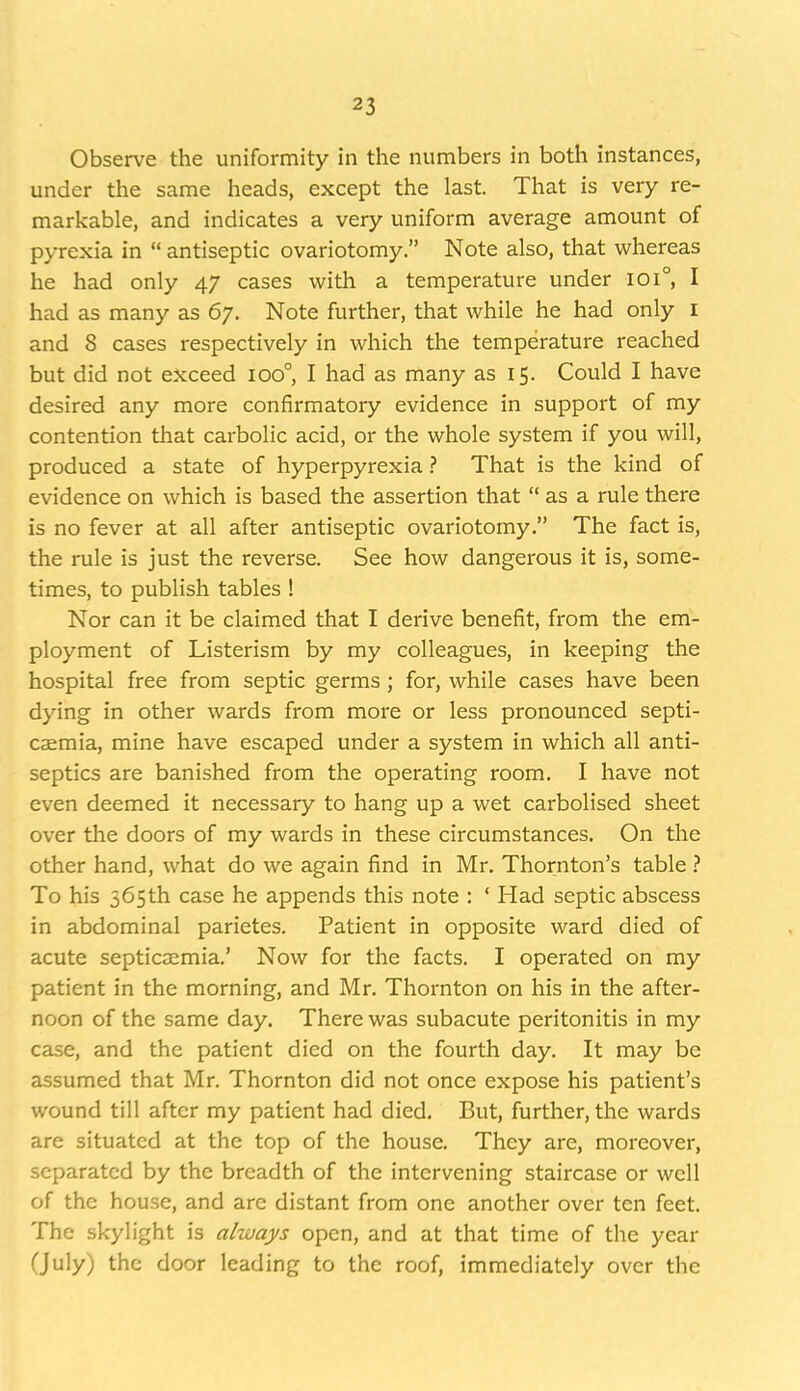 Observe the uniformity in the numbers in both instances, under the same heads, except the last. That is very re- markable, and indicates a very uniform average amount of pyrexia in  antiseptic ovariotomy. Note also, that whereas he had only 47 cases with a temperature under 101°, I had as many as 67. Note further, that while he had only i and 8 cases respectively in which the temperature reached but did not exceed 100° I had as many as 15. Could I have desired any more confirmatory evidence in support of my contention that carbolic acid, or the whole system if you will, produced a state of hyperpyrexia ? That is the kind of evidence on which is based the assertion that  as a rule there is no fever at all after antiseptic ovariotomy. The fact is, the rule is just the reverse. See how dangerous it is, some- times, to publish tables ! Nor can it be claimed that I derive benefit, from the em- ployment of Listerism by my colleagues, in keeping the hospital free from septic germs; for, while cases have been dying in other wards from more or less pronounced septi- caemia, mine have escaped under a system in which all anti- septics are banished from the operating room. I have not even deemed it necessary to hang up a wet carbolised sheet over the doors of my wards in these circumstances. On the other hand, what do we again find in Mr. Thornton's table ? To his 565th case he appends this note : ' Had septic abscess in abdominal parietes. Patient in opposite ward died of acute septicaemia.' Now for the facts. I operated on my patient in the morning, and Mr. Thornton on his in the after- noon of the same day. There was subacute peritonitis in my case, and the patient died on the fourth day. It may be assumed that Mr. Thornton did not once expose his patient's wound till after my patient had died. But, further, the wards are situated at the top of the house. They are, moreover, separated by the breadth of the intervening staircase or well of the house, and are distant from one another over ten feet. The skylight is always open, and at that time of the year Ouly) the door leading to the roof, immediately over the