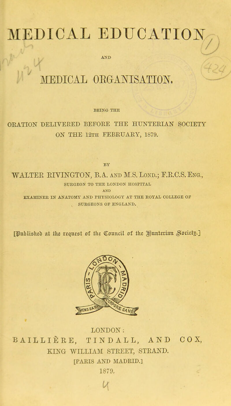 MEDICAL EDUCATIOJsT AND X MEDICAL OEGAOTSATm, BEING THE OKATION DELIVERED BEFOEE THE HUNTEEIAN SOCIETY ON THE 12th EEBEUAEY, 1879. BY WALTEE EIVmGTON, B. A and M.S. Lond.; r.E.C.S, Eng., SURGEON TO THE LONDON HCSPITAL AND EXAMINEK IN ANATOMY AND PHYSIOLOGY AT THE EOYAL COLLEGE OF , SURGEONS OF ENGLAND. [^oblishii ai ihx xts(azsi ai the QToanai xif the ^txntman (SxrcictB-] LONDON: BAILLIEEE, TINDALL, AND COX, KING WILLIAM STEEET, STKAND. [PARIS AND MADRID.] 1879.