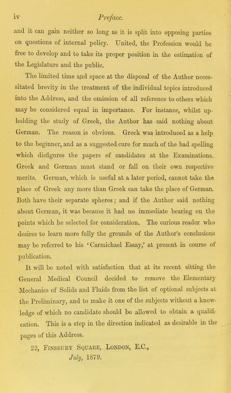 and it can gain neither so long as it is split into opposing parties on questions of internal policy. United, the Profession would be free to develop and to take its proper position in the estimation of the Legislature and the public. The limited time ajid space at the disposal of the Author neces- sitated brevity in the treatment of the individual topics introduced into the Address, and the omission of all reference to others which may be considered equal in importance. For instance, whilst up- holding the study of Greek, the Author has said nothing about German. The reason is obvious. Greek was introduced as a help to the beginner, and as a suggested cure for much of the bad spelling which disfigures the papers of candidates at the Examinations. Greek and German must stand or fall on their own respective merits. German, which is useful at a later period, cannot take the place of Greek any more than Greek can take the place of German. Both have their separate spheres; and if the Author said nothing about German, it was because it had no immediate bearing on the points which he selected for consideration. The curious reader who desires to learn more fully the grounds of the Author's conclusions may be referred to his ' Carmichael Essay,' at present in course of publication. It will be noted with satisfaction that at its recent sitting the General Medical Council decided to remove the Elementary Mechanics of Solids and Fluids from the list of optional subjects at the Preliminary, and to make it one of the subjects without a know- ledge of which no candidate should be allowed to obtain a qualifi- cation. This is a step in the direction indicated as desirable in the pages of this Address. 22, FiNSBUiiY Squake, London, E.C., July, 1879.