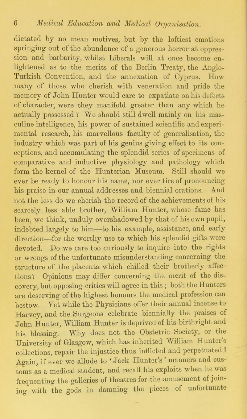 dictated by no mean motives, but by the loftiest emotions springing out of the abundance of a generous horror at oppres- sion and barbarity, whilst Liberals will at once become en- lightened as to the merits of the Berlin Treaty, the Anglo- Turkish Convention, and the annexation of Cyprus. How many of those who cherish with veneration and pride the memory of John Hunter would care to expatiate on his defects of character, were they manifold greater than any which he actually possessed ? We should still dwell mainly on his mas- culine intelligence, his power of sustained scientific and experi- mental research, his marvellous faculty of generalisation, the industry which was part of his genius giving effect to its con- ceptions, and accumulating the splendid series of specimens of comparative and inductive physiology and pathology which form the kernel of the Hunterian Museum. Still should we ever be ready to honour his name, nor ever tire of pronouncing his praise in our annual addresses and biennial orations. And not the less do we cherish the record of the achievements of his scarcely less able brother, William Hunter, whose fame has been, we think, unduly overshadowed by that of his own pupil, indebted largely to him—to his example, assistance, and early direction—for the worthy use to which his splendid gifts were devoted. Do we care too curiously to inquire into the rights or wrongs of the unfortunate misunderstanding concerning the structure of the placenta which chilled their brotherly affec- tions? Opinions may differ concerning the merit of the dis- covery, but opposing critics will agree in this ; both the Hunters are deserving of the highest honours the medical profession can bestow. Yet while the Physicians offer their annual incense to Harvey, and the Surgeons celebrate biennially the praises of John Hunter, William Hunter is deprived of his birthright and his blessing. Why does not the Obstetric Society, or the University of Glasgow, which has inherited William Hunter's collections, repair the injustice thus inflicted and perpetuated ? Again, if ever we allude to ' Jack Hunter's ' manners and cus- toms as a medical student, and recall his exploits when he was frequenting the galleries of theatres for the amusement of join- ing with the gods in damning the pieces of unfortunate