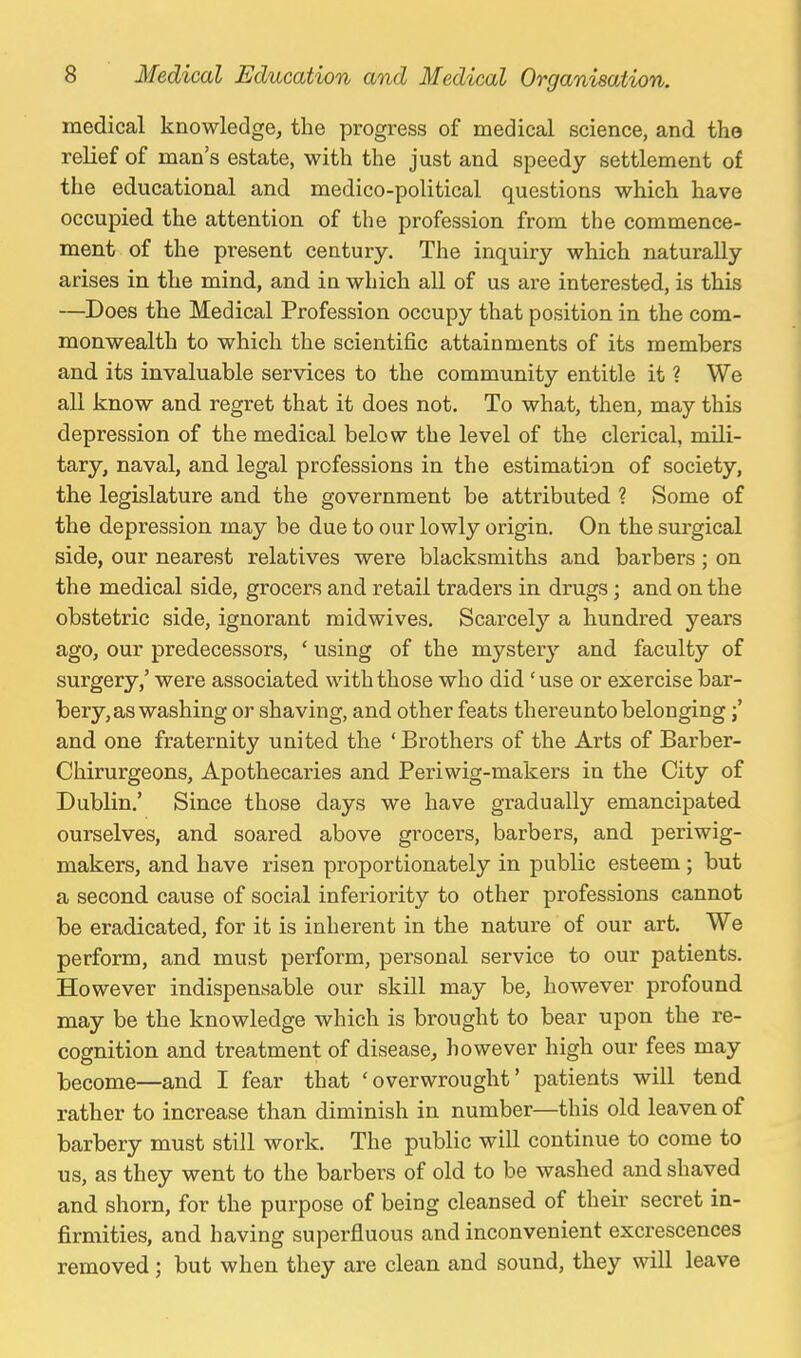 medical knowledge, the progress of medical science, and the relief of man's estate, with the just and speedy settlement of the educational and medico-political questions which have occupied the attention of the profession from the commence- ment of the present century. The inquiry which naturally arises in the mind, and in which all of us are interested, is this —Does the Medical Profession occupy that position in the com- monwealth to which the scientific attainments of its members and its invaluable services to the community entitle it ? We all know and regret that it does not. To what, then, may this depression of the medical below the level of the clerical, mili- tary, naval, and legal professions in the estimation of society, the legislature and the government be attributed ? Some of the depression may be due to our lowly origin. On the surgical side, our nearest relatives were blacksmiths and barbers; on the medical side, grocers and retail traders in drugs; and on the obstetric side, ignorant midwives. Scarcely a hundred years ago, our predecessors, ' using of the mystery and faculty of surgery,' were associated with those who did 'use or exercise bar- bery, as washing or shaving, and other feats thereunto belonging and one fraternity united the ' Brothers of the Arts of Barber- Chirurgeons, Apothecaries and Periwig-makers in the City of Dublin.' Since those days we have gradually emancipated ourselves, and soared above grocers, barbers, and periwig- makers, and have risen proportionately in public esteem; but a second cause of social inferiority to other professions cannot be eradicated, for it is inherent in the nature of our art. We perform, and must perform, personal service to our patients. However indispensable our skill may be, however profound may be the knowledge which is brought to bear upon the re- cognition and treatment of disease, however high our fees may become—and I fear that 'overwrought' patients will tend rather to increase than diminish in number—this old leaven of barbery must still work. The public will continue to come to us, as they went to the barbers of old to be washed and shaved and shorn, for the purpose of being cleansed of theii' secret in- firmities, and having superfluous and inconvenient excrescences removed ; but when they are clean and sound, they will leave