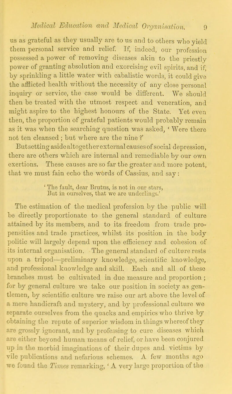 us as grateful as they usually are to us and to others who yield them personal service and relief. If, indeed, our profession possessed a power of removing diseases akin to the priestly power of granting absolution and exorcising evil spirits, and if, by sprinkling a little water with cabalistic words, it could give the afflicted health without the necessity of any close personal inquiry or service, the case would be different. We should then be treated with the utmost respect and veneration, and might aspire to the highest honours of the State. Yet even then, the proportion of grateful patients would probably remain as it was when the searching question was asked, ' Were there not ten cleansed ; but where are the nine V Butsetting aside altogether external causes of social depression, there are others which are internal and remediable by our own exertions. These causes are so far the greater and more potent, that we must fain echo the w6rds of Cassius, and say: ' The fault, dear Brutus, is not in our stars, Bat in ourselves, that we are underlings.' The estimation of the medical profession by the public will be directly proportionate to the general standard of culture attained by its members, and to its freedom from trade pro- pensities and trade practices, whilst its position in the body politic will largely depend upon the efficiency and cohesion of its internal organisation. The general standard of culture rests upon a tripod—pi-eliminary knowledge, scientific knowledge, and professional knowledge and skill. Each and all of these branches must be cultivated in due measure and pi'oportion ; for by general culture we take our position in society as gen- tlemen, by scientific culture we raise our art above the level of a mere handicraft and mystery, and by professional culture we separate ourselves from the quacks and empirics who thrive by obtaining the repute of superior wisdom in things whereof they are grossly ignorant, and by professing to cure diseases which are either beyond human means of relief, or have been conjured up in the morbid imaginations of their dupes and victims by vile public<ations and nefarious schemes. A few months ago we found the Times remarking, ' A very large proportion of the
