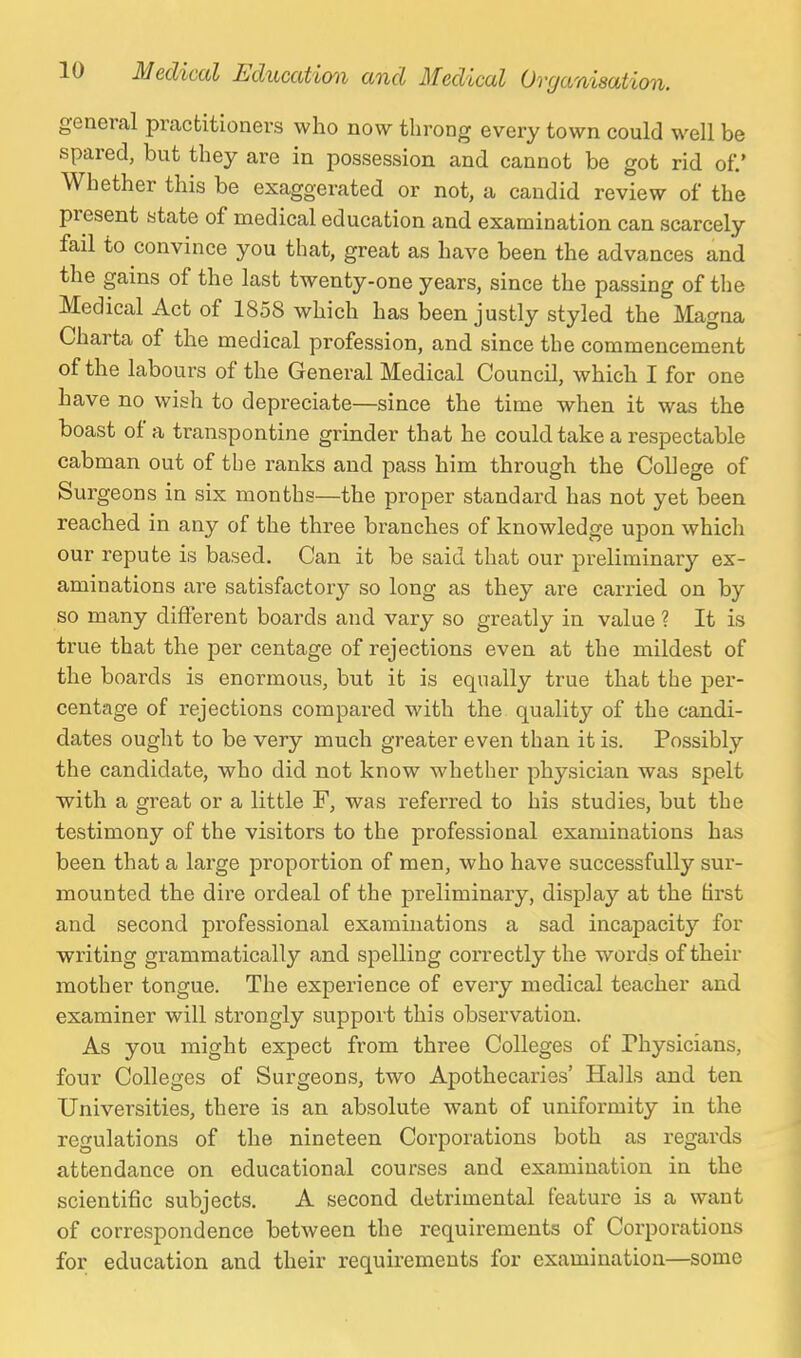 general practitioners who now throng every town could well be spared, but they are in possession and cannot be got rid of.' Whether this be exaggerated or not, a candid review of the present state of medical education and examination can scarcely fail to convince you that, great as have been the advances and the gains of the last twenty-one years, since the passing of the Medical Act of 1858 which has been justly styled the Magna Charta of the medical profession, and since the commencement of the labours of the General Medical Council, which I for one have no wish to depreciate—since the time when it was the boast of a transpontine grinder that he could take a respectable cabman out of the ranks and pass him through the College of Surgeons in six months—the proper standard has not yet been reached in any of the three branches of knowledge upon which our repute is based. Can it be said that our preliminary ex- aminations are satisfactory so long as they are carried on by so many different boards and vary so greatly in value ? It is true that the per centage of rejections even at the mildest of the boards is enormous, but it is equally true that the per- centage of rejections compared with the quality of the candi- dates ought to be very much greater even than it is. Possibly the candidate, who did not know whether physician was spelt with a great or a little F, was referred to his studies, but the testimony of the visitors to the professional examinations has been that a large proportion of men, who have successfully sur- mounted the dire ordeal of the preliminary, display at the tirst and second professional examinations a sad incapacity for writing grammatically and spelling correctly the words of their mother tongue. The experience of every medical teacher and examiner will strongly support this observation. As you might expect from three Colleges of Physicians, four Colleges of Surgeons, two Apothecaries' Halls and ten Universities, there is an absolute want of uniformity in the regulations of the nineteen Corporations both as regards attendance on educational courses and examination in the scientific subjects. A second detrimental feature is a want of correspondence between the requirements of Corporations for education and their requirements for examination—some