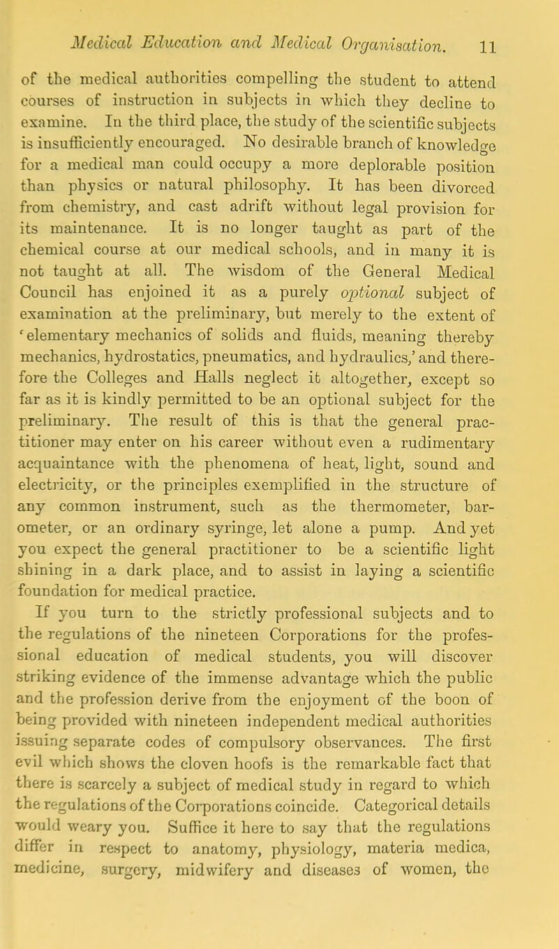 of the medical authorities compelling the student to attend courses of instruction in subjects in which they decline to examine. In the third place, the study of the scientific subjects is insufficiently encouraged. No desirable branch of knowledge for a medical man could occupy a more deplorable position than physics or natural philosophy. It has been divorced from chemistry, and cast adrift without legal provision for its maintenance. It is no longer taught as part of the chemical course at our medical schools, and in many it is not taught at all. The wisdom of the General Medical Council has enjoined it as a purely ojjtional subject of examination at the preliminary, but merely to the extent of 'elementary mechanics of solids and fluids, meaning thereby mechanics, hydrostatics, pneumatics, and hydraulics/ and there- fore the Colleges and Halls neglect it altogether, except so far as it is kindly permitted to be an optional subject for the preliminary. The result of this is that the general prac- titioner may enter on his career without even a rudimentary acquaintance with the phenomena of heat, light, sound and electricit}'-, or the principles exemplified in the structui'e of any common instrument, such as the thermometer, bar- ometer, or an ordinary syringe, let alone a pump. And yet you expect the general practitioner to be a scientific light shining in a dark place, and to assist in laying a scientific foundation for medical practice. If you turn to the strictly professional subjects and to the regulations of the nineteen Corporations for the profes- sional education of medical students, you will discover striking evidence of the immense advantage which the public and the profession derive from the enjoyment of the boon of being provided with nineteen independent medical authorities issuing separate codes of compulsory observances. The first evil which shows the cloven hoofs is the remarkable fact that there is scarcely a subject of medical study in regard to which the regulations of the Corporations coincide. Categorical details would weary you. Suffice it here to say that the regulations differ in respect to anatomy, physiology, materia medica, medicine, surgery, midwifery and diseases of women, the