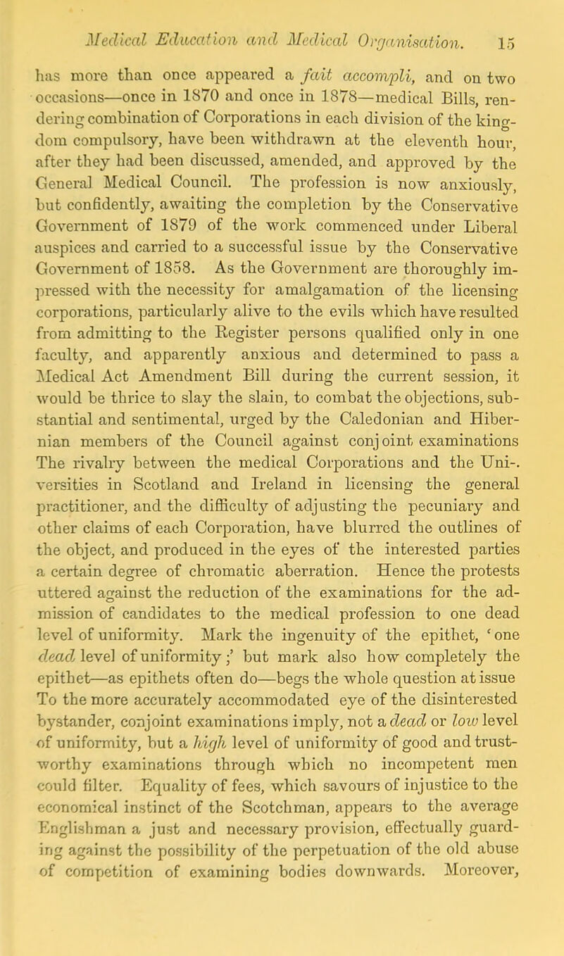 has more than once appeai-ed a fait accompli, and on two occasions—once in 1870 and once in 1878—medical Bills, ren- dering combination of Corporations in each division of the king- dom compulsory, have been withdrawn at the eleventh hour, after they had been discussed, amended, and approved by the Genera] Medical Council. The profession is now anxiously, but confidently, awaiting the completion by the Conservative Government of 1879 of the M'-ork commenced under Liberal auspices and carried to a successful issue by the Conservative Government of 1858. As the Government are thoroughly im- pressed with the necessity for amalgamation of the licensing corporations, particularly alive to the evils which have resulted from admitting to the Register persons qualified only in one faculty, and apparently anxious and determined to pass a Medical Act Amendment Bill during the current session, it would be thrice to slay the slain, to combat the objections, sub- stantial and sentimental, urged by the Caledonian and Hiber- nian members of the Council against conj oint examinations The rivalry between the medical Corporations and the Uni-. versities in Scotland and Ireland in licensing the general practitioner, and the difliculty of adjusting the pecuniary and other claims of each Corporation, have blurred the outlines of the object, and produced in the eyes of the interested parties a certain degree of chromatic aberration. Hence the protests uttered against the reduction of the examinations for the ad- mission of candidates to the medical profession to one dead level of uniformity. Mark the ingenuity of the epithet, ' one deadAevel of uniformity;' but mark also how completely the epithet—as epithets often do—begs the whole question at issue To the more accurately accommodated eye of the disinterested bystander, conjoint examinations imply, not acZeacZ or loiu level of uniformity, but a hir/h level of uniformity of good and trust- worthy examinations through which no incompetent men could filter. Equality of fees, which savours of injustice to the economical instinct of the Scotchman, appears to the average Englishman a just and necessary provision, effectually guard- ing against the possibility of the perpetuation of the old abuse of competition of examining bodies downwards. Moreover,