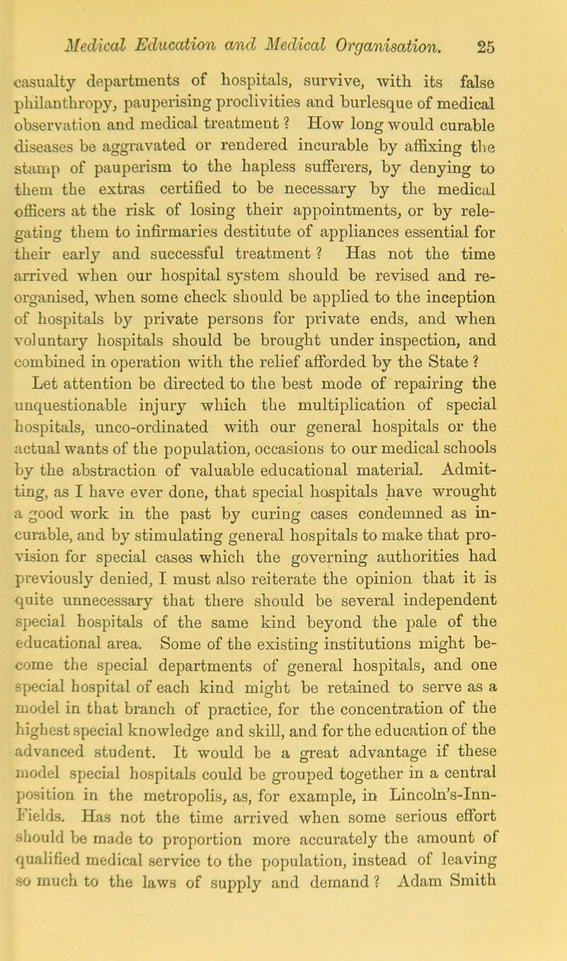 casualty departments of hospitals, survive, with its false philanthropy, pauperising proclivities and burlesque of medical observation and medical treatment ? How long would curable diseases be aggravated or rendered incurable by affixing the stamp of pauperism to the hapless sufferers, by denying to them the extras certified to be necessary by the medical officers at the risk of losing their appointments, or by rele- gating them to infirmaries destitute of appliances essential for their early and successful treatment ? Has not the time arrived when our hospital sj'stem should be revised and re- organised, when some check should be applied to the inception of hospitals by private persons for private ends, and when voluntary hospitals should be brought under inspection, and combined in operation with the relief afforded by the State ? Let attention be directed to the best mode of repairing the unquestionable injury which the multiplication of special hospitals, unco-ordinated with our general hospitals or the actual wants of the population, occasions to our medical schools by the abstraction of valuable educational material. Admit- ting, as I have ever done, that special hospitals have wrought a good work in the past by curing cases condemned as in- curable, and by stimulating general hospitals to make that pro- vision for special cases which the governing authorities had previously denied, I must also reiterate the opinion that it is quite unnecessary that there should be several independent special hospitals of the same kind beyond the pale of the educational area. Some of the existing institutions might be- come the special departments of general hospitals, and one special hospital of each kind might be retained to serve as a model in that branch of practice, for the concentration of the highest special knowledge and .skill, and for the education of the advanced student. It would be a oreat advantage if these model special hospitals could be grouped together in a central position in the metropolis, as, for example, in Lincoln's-Inn- Fields, Has not the time arrived when some serious effort should be made to proportion more accurately the amount of quahfied medical .service to the population, instead of leaving so much to the laws of supply and demand ? Adam Smith