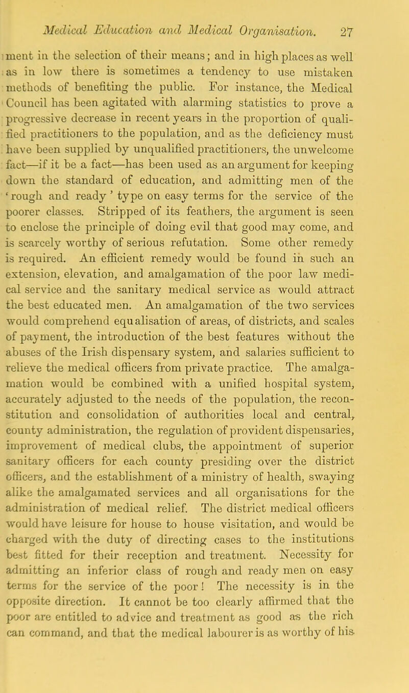 iment ia the selection of their means; and in high places as well ;as in low there is sometimes a tendency to use mistaken methods of benefiting the public. For instance, the Medical ' Council has been agitated with alarming statistics to prove a progressive decrease in recent years in the proportion of quali- : fied practitioners to the population, and as the deficiency must . have been supplied by unqualified practitioners, the unwelcome fact—if it be a fact—has been used as an argument for keeping- down the standard of education, and admitting men of the ' rough and ready ' type on easy terms for the service of the poorer classes. Stripped of its feathers, the argument is seen to enclose the principle of doing evil that good may come, and is scarcely worthy of serious refutation. Some other remedy is requu-ed. An efficient remedy would be found in such an extension, elevation, and amalgamation of the poor law medi- cal service and the sanitary medical service as would attract the best educated men. An amalgamation of the two services would comprehend equ alisation of areas, of districts, and scales of payment, the introduction of the best features without the abuses of the Irish dispensary system, and salaries sufficient to relieve the medical officers from private practice. The amalga- mation would be combined with a unified hospital system, accurately adjusted to the needs of the population, the recon- stitution and consolidation of authorities local and central, county administration, the regulation of provident dispensaries, improvement of medical clubs, the appointment of superior sanitary officers for each county presiding over the district officers, and the establishment of a ministry of health, swaying alike the amalofamated services and all organisations for the administration of medical relief. The district medical officers would have leisure for house to house visitation, and would be charged with the duty of directing cases to the institutions best fitted for their reception and treatment. Necessity for admitting an inferior class of rough and ready men on easy terms for the service of the poor! The necessity is in the opposite direction. It cannot be too clearly affirmed that the poor are entitled to advice and treatment as good a-s the rich can command, and that the medical labourer is as worthy of his