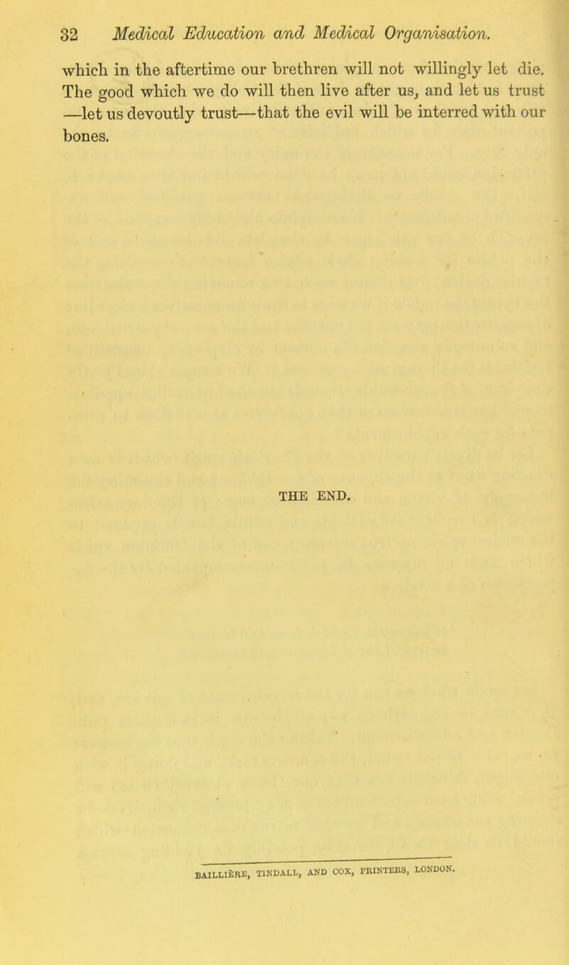 whicli in the aftertime our brethren will not willingly let die. The orood which we do will then live after us, and let us trust —let us devoutly trust—that the evil will be interred with our bones. THE END. BAILLlfiRE, TINDALL, AND COX, PBIKTEBS, LONDON.