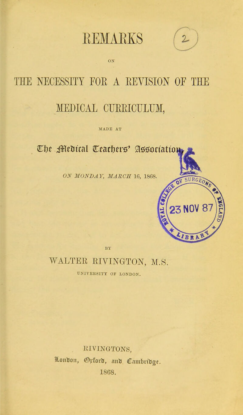 EEMAEKS ON THE NECESSITY EOE A EEVISION OF THE MEDICAL CUEEICULUM, MADE AT €i)e MMul €mi)tv&* ^^^omtio ON MONDAY, MARCS 16, 1868. BY WALTER RIVINGTON, M.S. UNIVEESITT OF LONDON. KIVINGTONS, 1868.