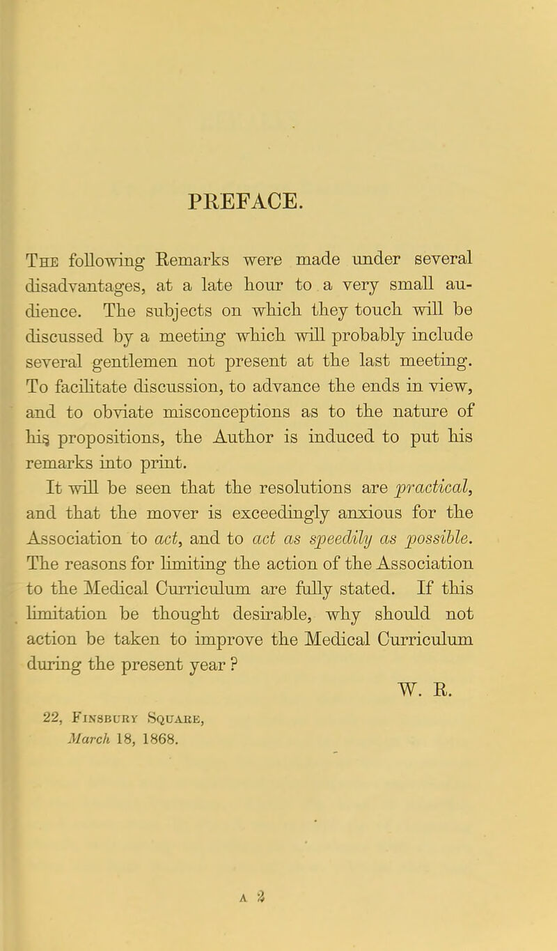 PREFACE. The following Remarks were made under several disadvantages, at a late hour to a very small au- dience. The subjects on which they touch will be discussed by a meeting which will probably include several gentlemen not present at the last meeting. To facilitate discussion, to advance the ends in view, Iand to obviate misconceptions as to the nature of hi§ propositions, the Author is induced to put his remarks into print. It will be seen that the resolutions are ^practical, and that the mover is exceedingly anxious for the Association to act, and to act as speedily as possible. The reasons for limiting the action of the Association to the Medical Curriculum are fully stated. If this limitation be thought desirable, why should not action be taken to improve the Medical Curriculum during the present year ? W. E. 22, FiNSBURY Square, March 18, 1868,