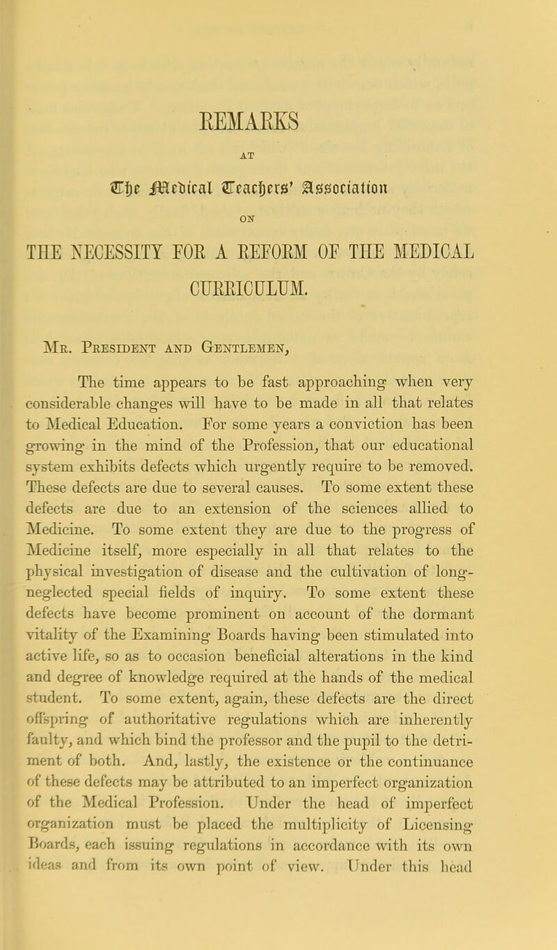 AT Mttiic&l JTcadjers' association ON THE NECESSITY FOE A REFOEM OF THE MEDICAL CFEEICULUM. Mr. President and Gentlemen, The time appears to be fast approaching when very considerable changes will have to be made in all that relates to Medical Education. For some years a conviction has been growing in the mind of the Profession, that our educational system exhibits defects which urgently require to be removed. These defects are due to several causes. To some extent these defects are due to an extension of the sciences allied to Medicine. To some extent they are due to the progress of Medicine itself, more especially in all that relates to the physical investigation of disease and the cultivation of long- neglected special fields of inquiry. To some extent these defects have become prominent on account of the dormant vitality of the Examining Boards having been stimulated into active life, so as to occasion beneficial alterations in the kind and degree of knowledge required at the hands of the medical student. To some extent, again, these defects are the direct offspring of authoritative regulations which are inherently faulty, and which bind the professor and the pupil to the detri- ment of both. And, lastly, the existence or the continuance of these defects may be attributed to an imperfect organization of the Medical Profession. Under the head of imperfect organization must be placed the mviltiplicity of Licensing Boards, each issuing regulations in accordance with its own ideas and from its own point of view. Under this head