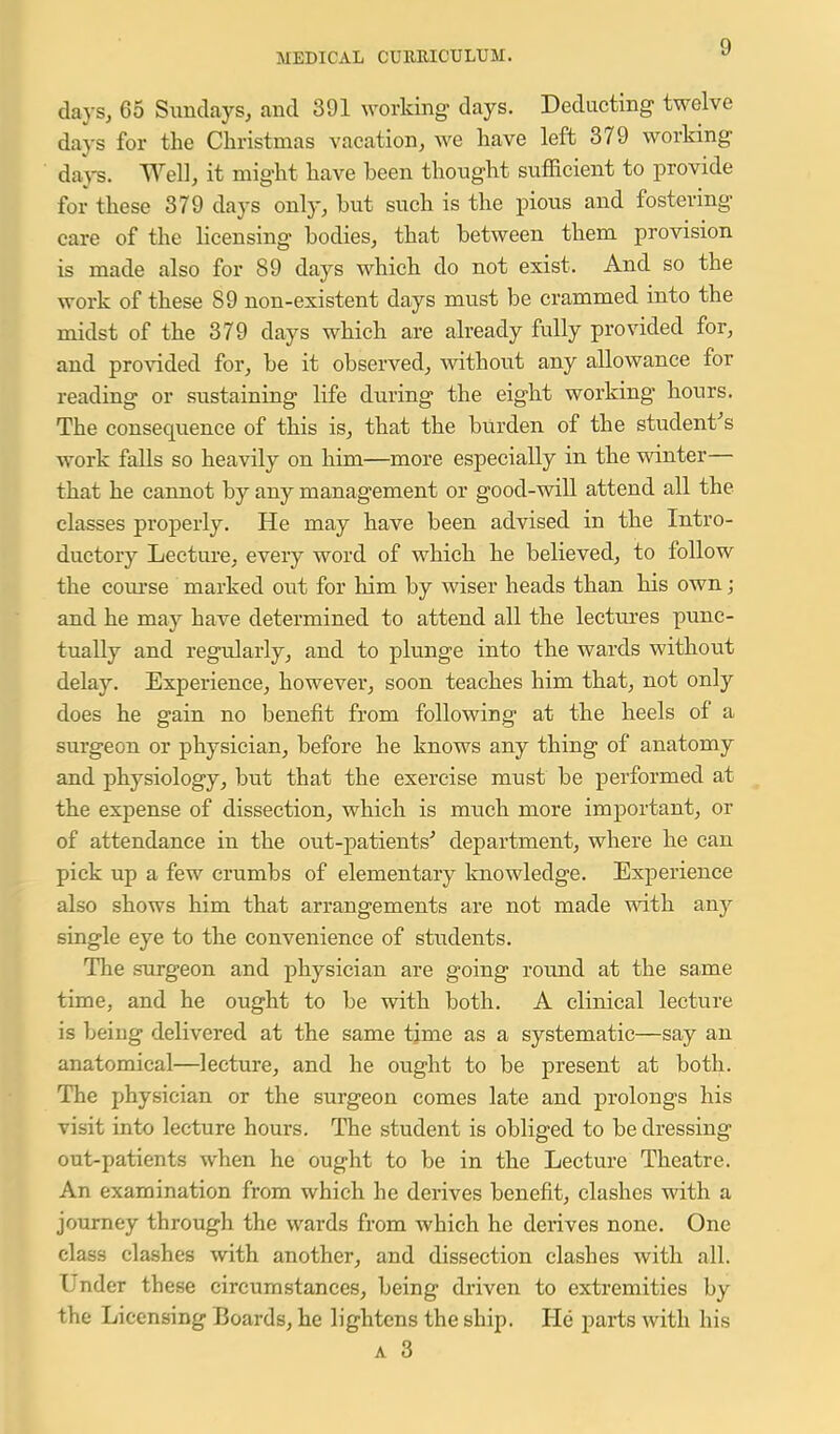 days, 65 Sundays, and 391 working days. Deducting twelve days for the Christmas vacation, we have left 379 working da)-^. Well, it might have been thought sufficient to provide for these 379 days only, but such is the pious and fostering care of the licensing bodies, that between them provision is made also for 89 days which do not exist. And so the work of these 89 non-existent days must be crammed into the midst of the 379 days which are already fully provided for, and provided for, be it observed, without any allowance for reading or sustaining life during the eight working hours. The consequence of this is, that the burden of the student^s work falls so heavily on him—more especially in the winter— that he cannot by any management or good-will attend all the classes properly. He may have been advised in the Intro- ductory Lecture, every word of which he believed, to follow the coui-se marked out for him by wiser heads than his own; and he may have determined to attend all the lectures punc- tually and regularly, and to plunge into the wards without delay. Experience, however, soon teaches him that, not only does he gain no benefit from following at the heels of a surgeon or physician, before he knows any thing of anatomy and physiology, but that the exercise mtist be performed at the expense of dissection, which is much more important, or of attendance in the out-patients^ department, where he can pick up a few crumbs of elementary knowledge. Experience also shows him that arrangements are not made with any single eye to the convenience of students. The surgeon and physician are going round at the same time, and he ought to be with both. A clinical lecture is being delivered at the same time as a systematic—say an anatomical—lecture, and he ought to be present at both. The physician or the surgeon comes late and prolongs his visit into lecture hours. The student is obliged to be dressing out-patients when he ought to be in the Lecture Theatre. An examination from which he derives benefit, clashes with a journey through the wards from which he derives none. One class clashes with another, and dissection clashes with all. Under these circumstances, being di-iven to extremities by the Licensing Boards, he lightens the ship. He parts with his