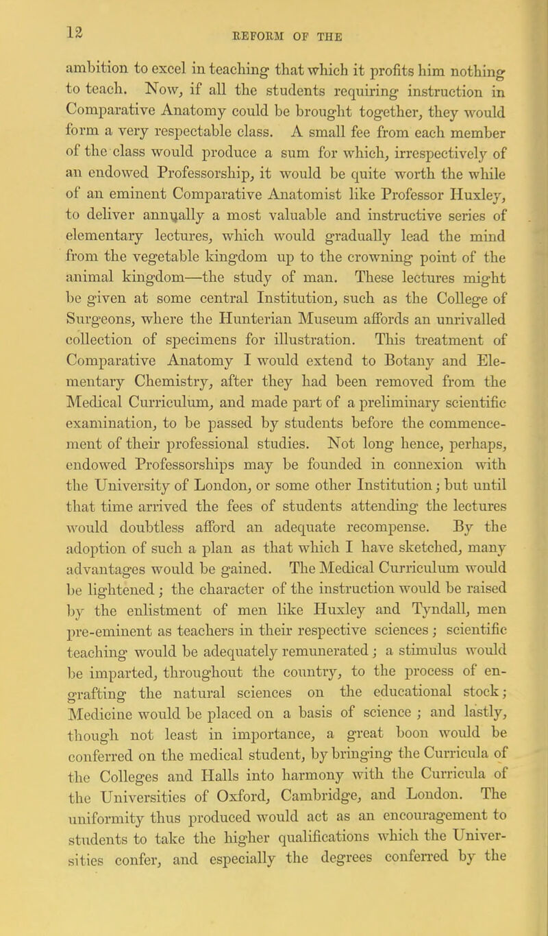 ambition to excel inteacliing that which it profits him nothing to teach. Now, if all the students requiring- instruction in Comparative Anatomy could be brought together, they would form a very respectable class. A small fee from each member of the class would produce a sum for which, irrespectivel}'^ of an endowed Professorship, it would be quite worth the while of an eminent Comparative Anatomist like Professor Huxley, to deliver annually a most valuable and instructive sei'ies of elementary lectures, which would gradually lead the mind from the vegetable kingdom up to the crowning point of the animal kingdom—the study of man. These lectures might be given at some central Institution, such as the College of Surgeons, where the Hunterian Museum afibrds an unrivalled collection of specimens for illustration. This treatment of Comparative Anatomy I would extend to Botany and Ele- mentary Chemistry, after they had been removed from the Medical Curriculum, and made part of a preliminary scientific examination, to be passed by students before the commence- ment of their professional studies. Not long hence, perhaps, endowed Professorships may be founded in connexion with the University of London, or some other Institution; but until that time arrived the fees of students attending the lectures would doubtless aflTord an adequate recompense. By the adoption of such a plan as that which I have sketched, many advantages would be gained. The Medical Curriculum would 1)6 lightened; the character of the instruction would be raised by the enlistment of men like Huxley and Tyndall, men pre-eminent as teachers in their respective sciences; scientific teaching would be adequately remunerated; a stimulus would be imparted, throughout the country, to the process of en- ffraftinff the natural sciences on the educational stock; Mediciue would be placed on a basis of science ; and lastly, though not least in importance, a great boon would be conferred on the medical student, by bringing the Curricula of the Colleges and Halls into harmony with the Curricula of the Universities of Oxford, Cambridge, and London. The uniformity thus produced would act as an encouragement to students to take the higher qualifications which the Univer- sities confer, and especially the degrees confen-ed by the